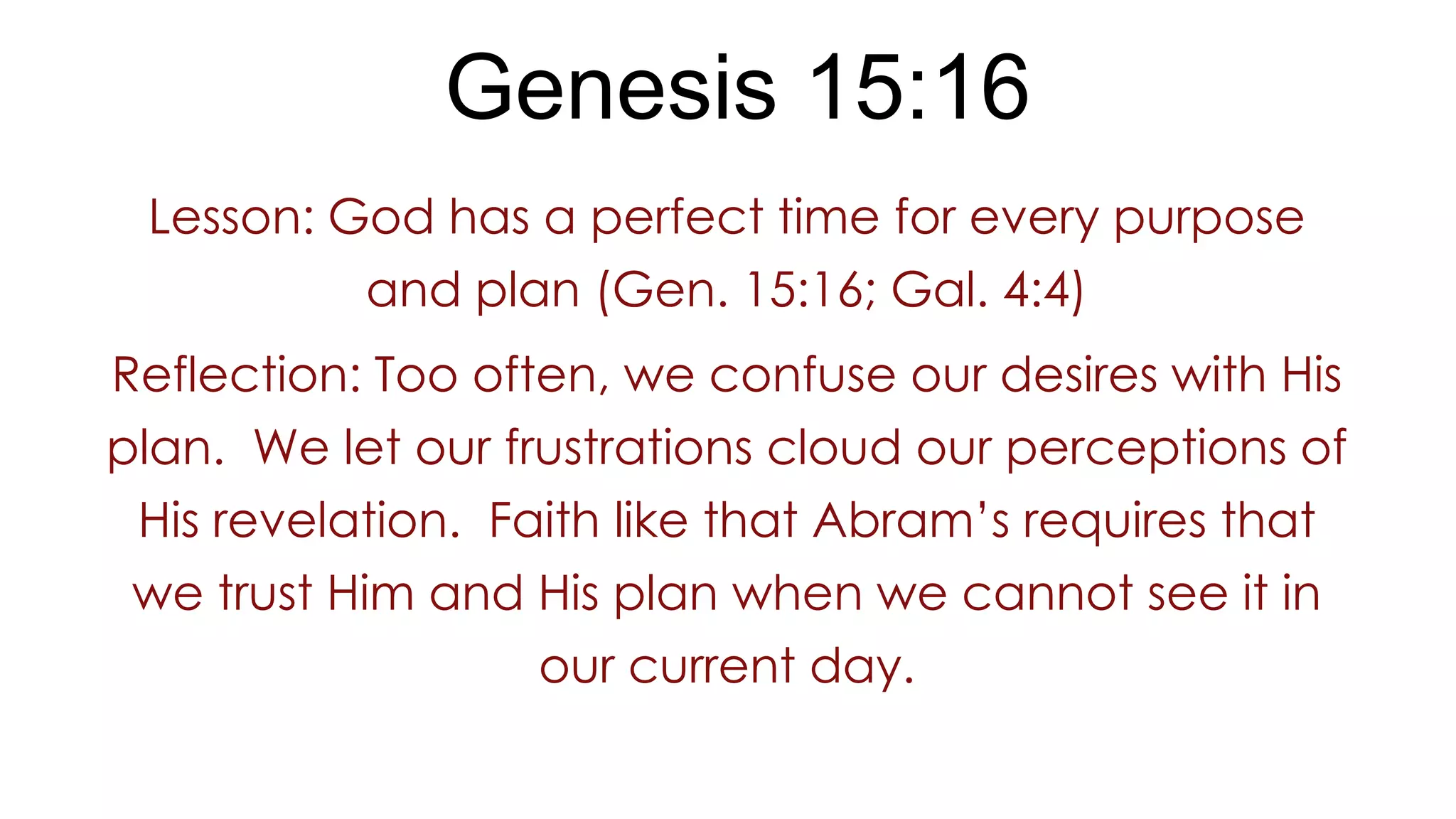 Genesis 15:16
Lesson: God has a perfect time for every purpose
and plan (Gen. 15:16; Gal. 4:4)
Reflection: Too often, we confuse our desires with His
plan. We let our frustrations cloud our perceptions of
His revelation. Faith like that Abram’s requires that
we trust Him and His plan when we cannot see it in
our current day.
 