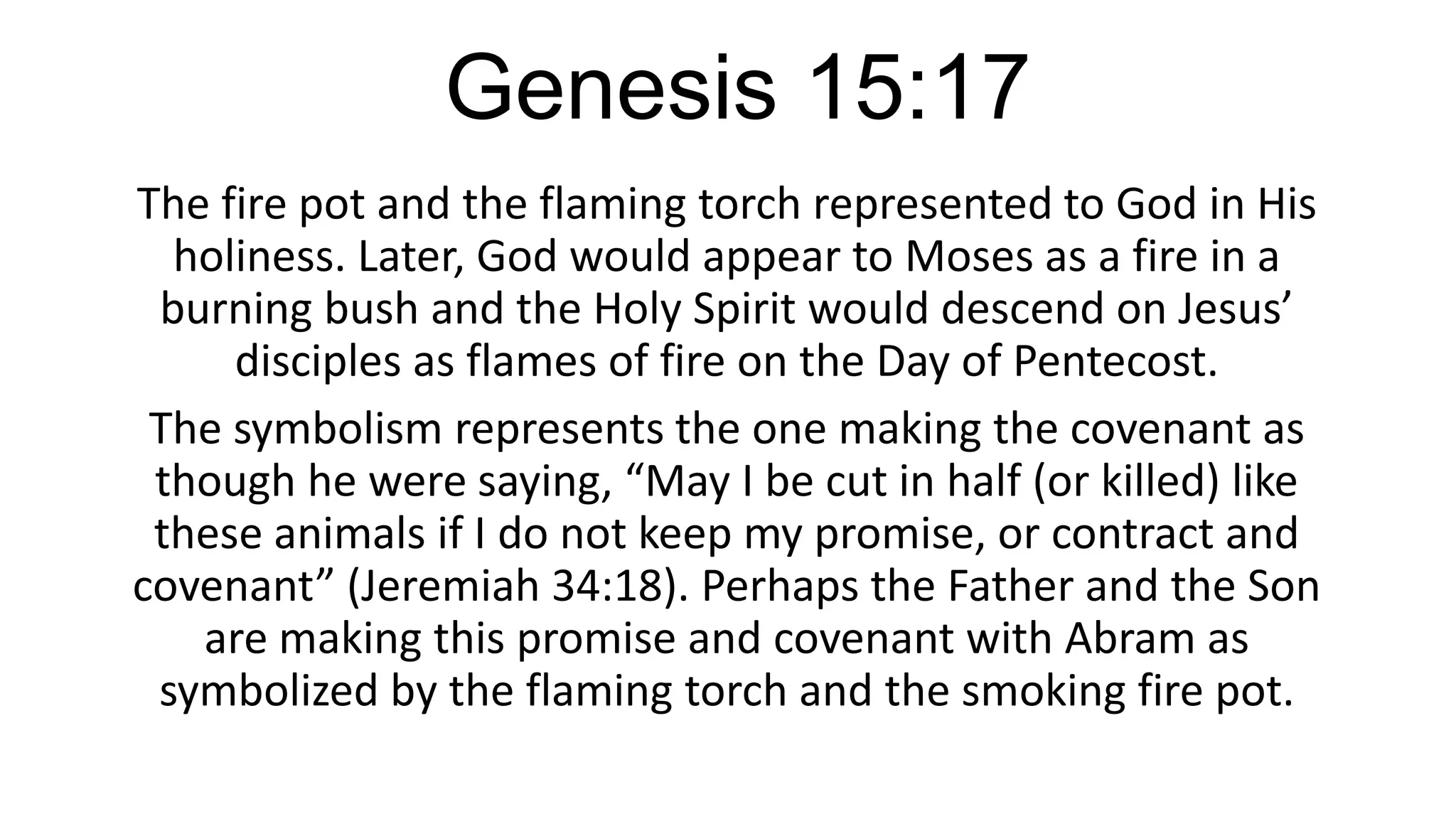 Genesis 15:17
The fire pot and the flaming torch represented to God in His
holiness. Later, God would appear to Moses as a fire in a
burning bush and the Holy Spirit would descend on Jesus’
disciples as flames of fire on the Day of Pentecost.
The symbolism represents the one making the covenant as
though he were saying, “May I be cut in half (or killed) like
these animals if I do not keep my promise, or contract and
covenant” (Jeremiah 34:18). Perhaps the Father and the Son
are making this promise and covenant with Abram as
symbolized by the flaming torch and the smoking fire pot.
 