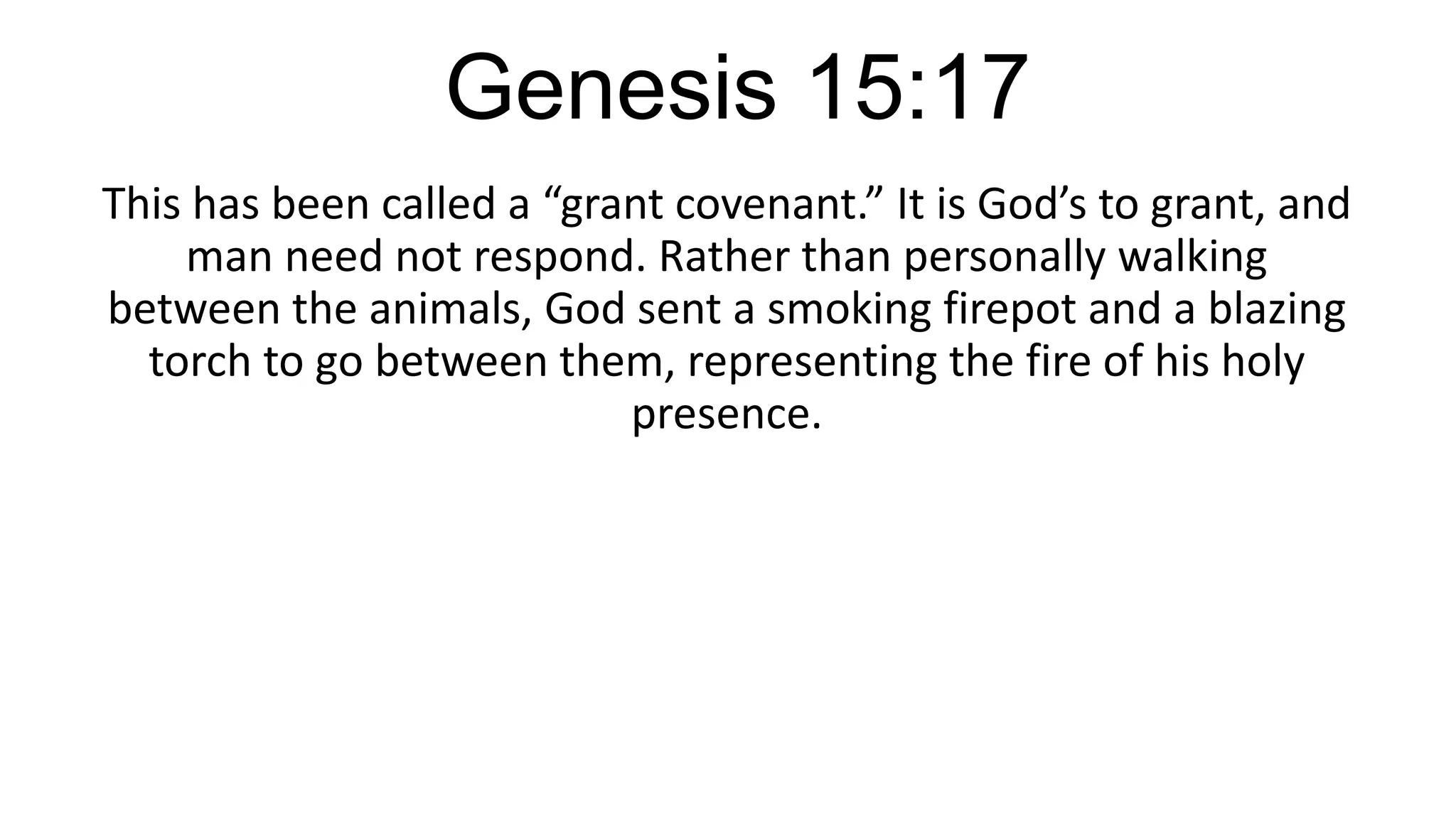 Genesis 15:17
This has been called a “grant covenant.” It is God’s to grant, and
man need not respond. Rather than personally walking
between the animals, God sent a smoking firepot and a blazing
torch to go between them, representing the fire of his holy
presence.
 