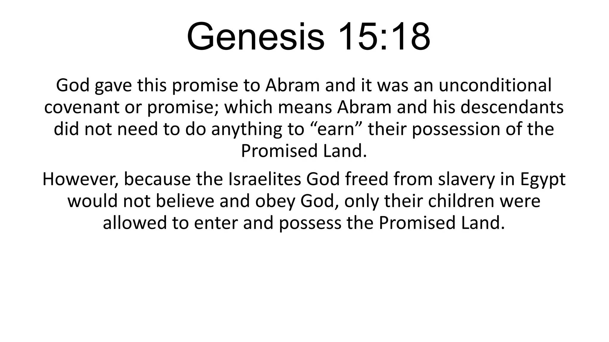 Genesis 15:18
God gave this promise to Abram and it was an unconditional
covenant or promise; which means Abram and his descendants
did not need to do anything to “earn” their possession of the
Promised Land.
However, because the Israelites God freed from slavery in Egypt
would not believe and obey God, only their children were
allowed to enter and possess the Promised Land.
 