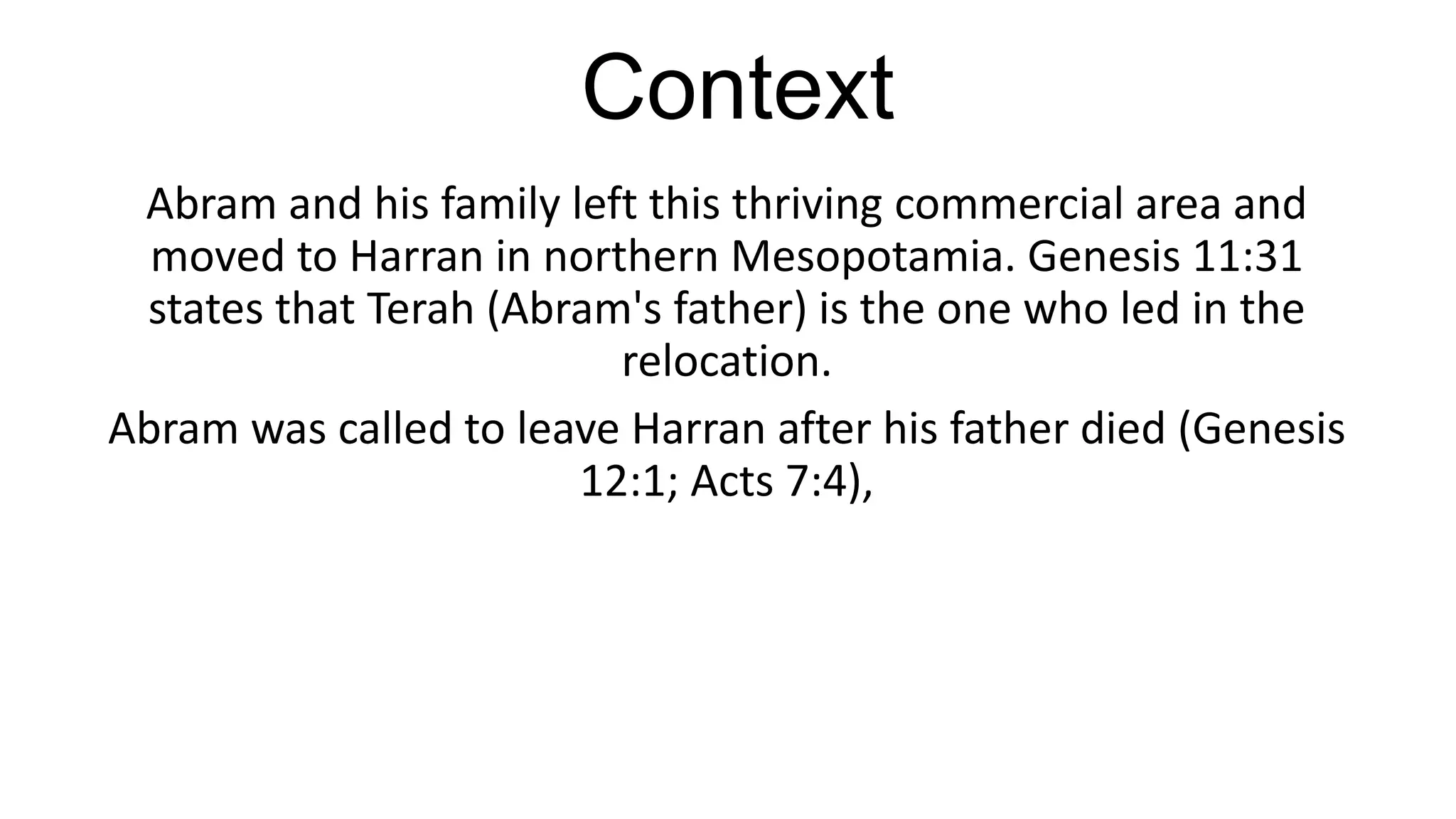 Context
Abram and his family left this thriving commercial area and
moved to Harran in northern Mesopotamia. Genesis 11:31
states that Terah (Abram's father) is the one who led in the
relocation.
Abram was called to leave Harran after his father died (Genesis
12:1; Acts 7:4),
 