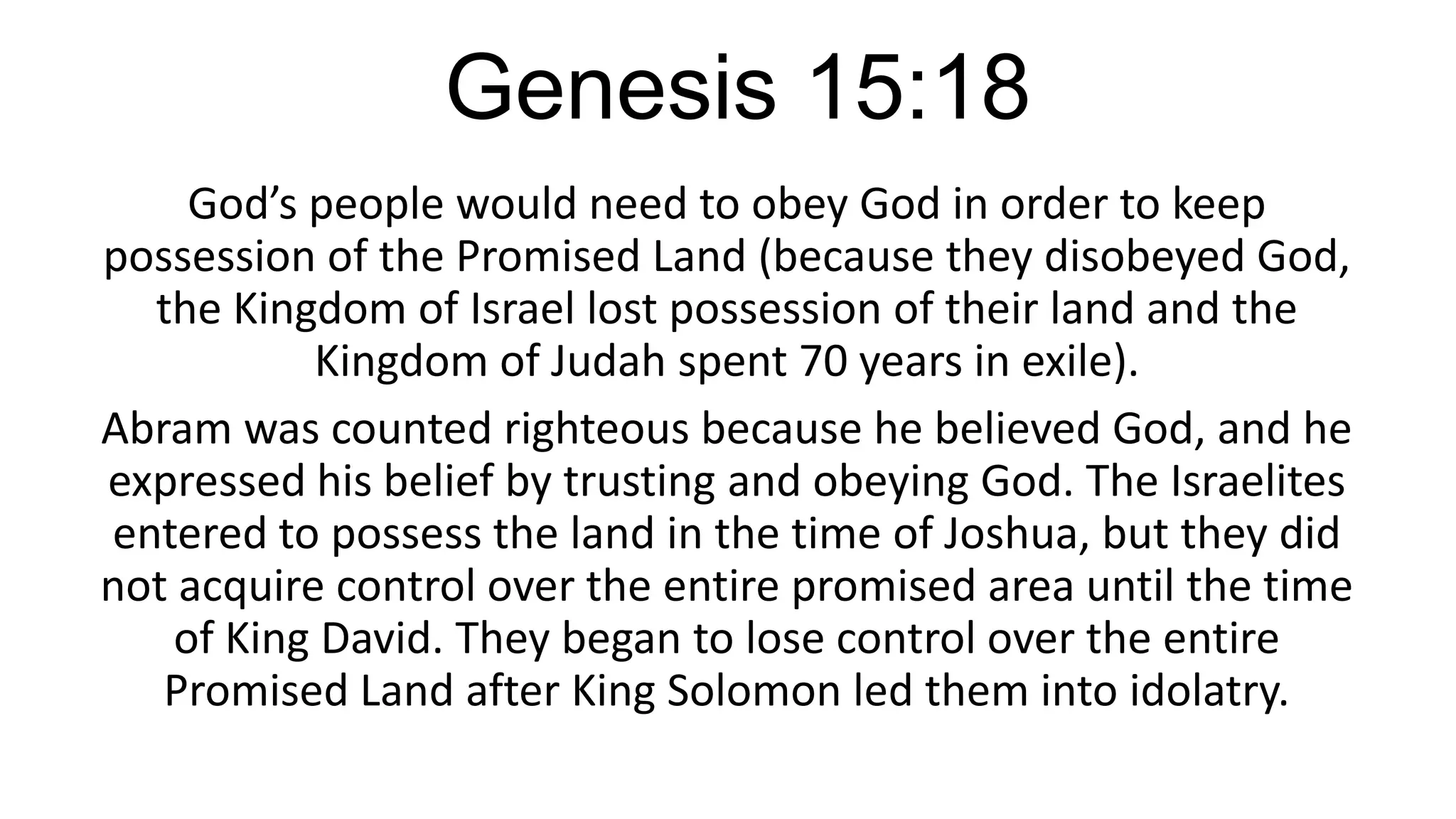 Genesis 15:18
God’s people would need to obey God in order to keep
possession of the Promised Land (because they disobeyed God,
the Kingdom of Israel lost possession of their land and the
Kingdom of Judah spent 70 years in exile).
Abram was counted righteous because he believed God, and he
expressed his belief by trusting and obeying God. The Israelites
entered to possess the land in the time of Joshua, but they did
not acquire control over the entire promised area until the time
of King David. They began to lose control over the entire
Promised Land after King Solomon led them into idolatry.
 