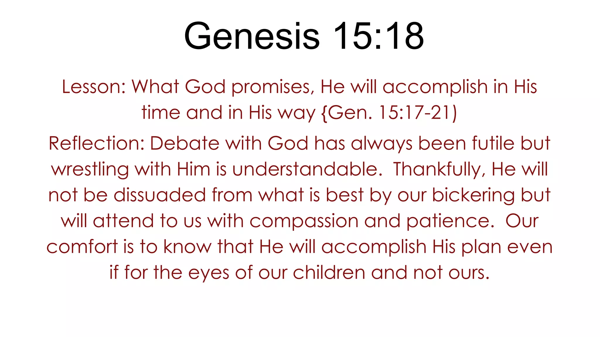 Genesis 15:18
Lesson: What God promises, He will accomplish in His
time and in His way {Gen. 15:17-21)
Reflection: Debate with God has always been futile but
wrestling with Him is understandable. Thankfully, He will
not be dissuaded from what is best by our bickering but
will attend to us with compassion and patience. Our
comfort is to know that He will accomplish His plan even
if for the eyes of our children and not ours.
 