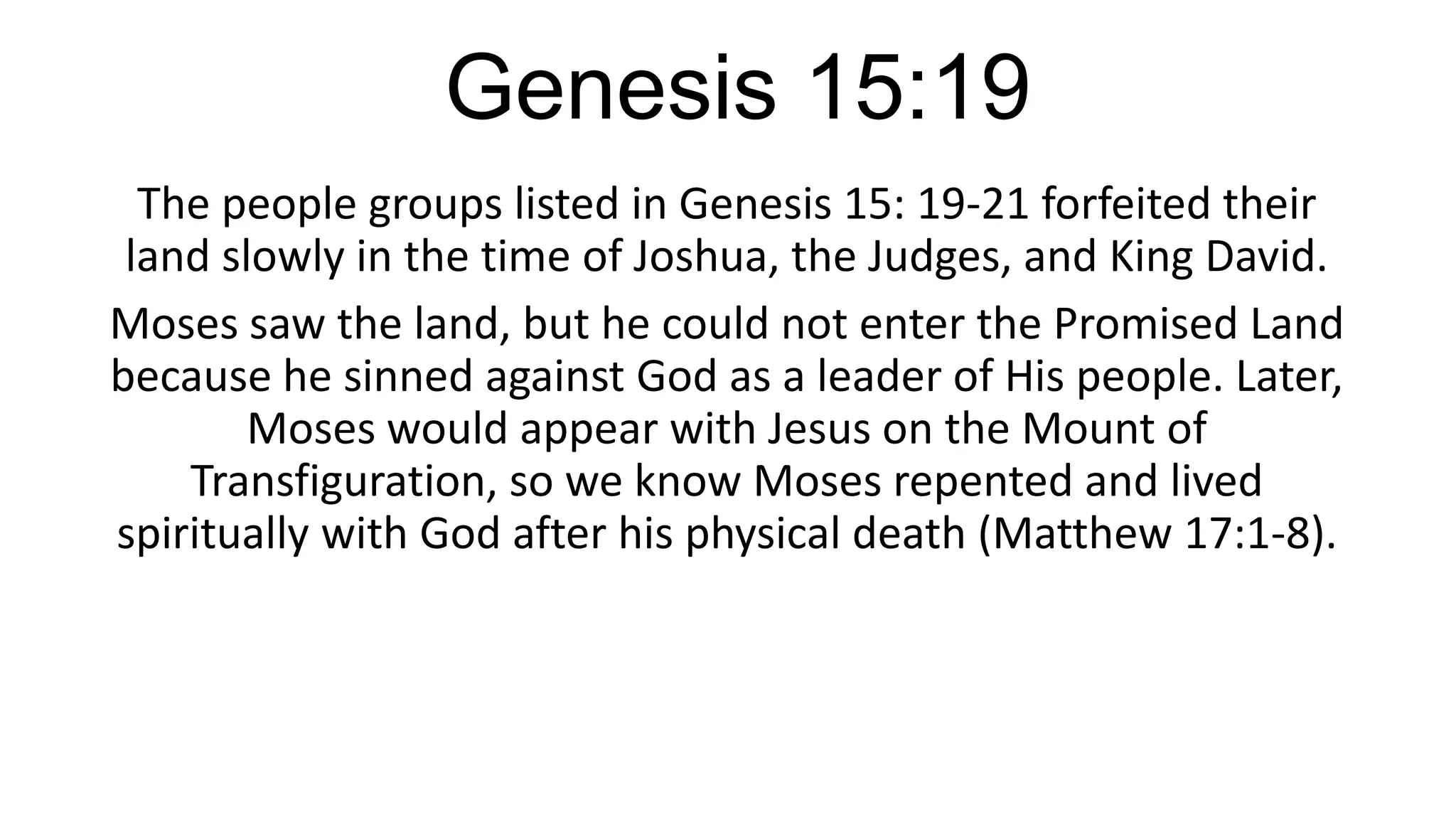 Genesis 15:19
The people groups listed in Genesis 15: 19-21 forfeited their
land slowly in the time of Joshua, the Judges, and King David.
Moses saw the land, but he could not enter the Promised Land
because he sinned against God as a leader of His people. Later,
Moses would appear with Jesus on the Mount of
Transfiguration, so we know Moses repented and lived
spiritually with God after his physical death (Matthew 17:1-8).
 