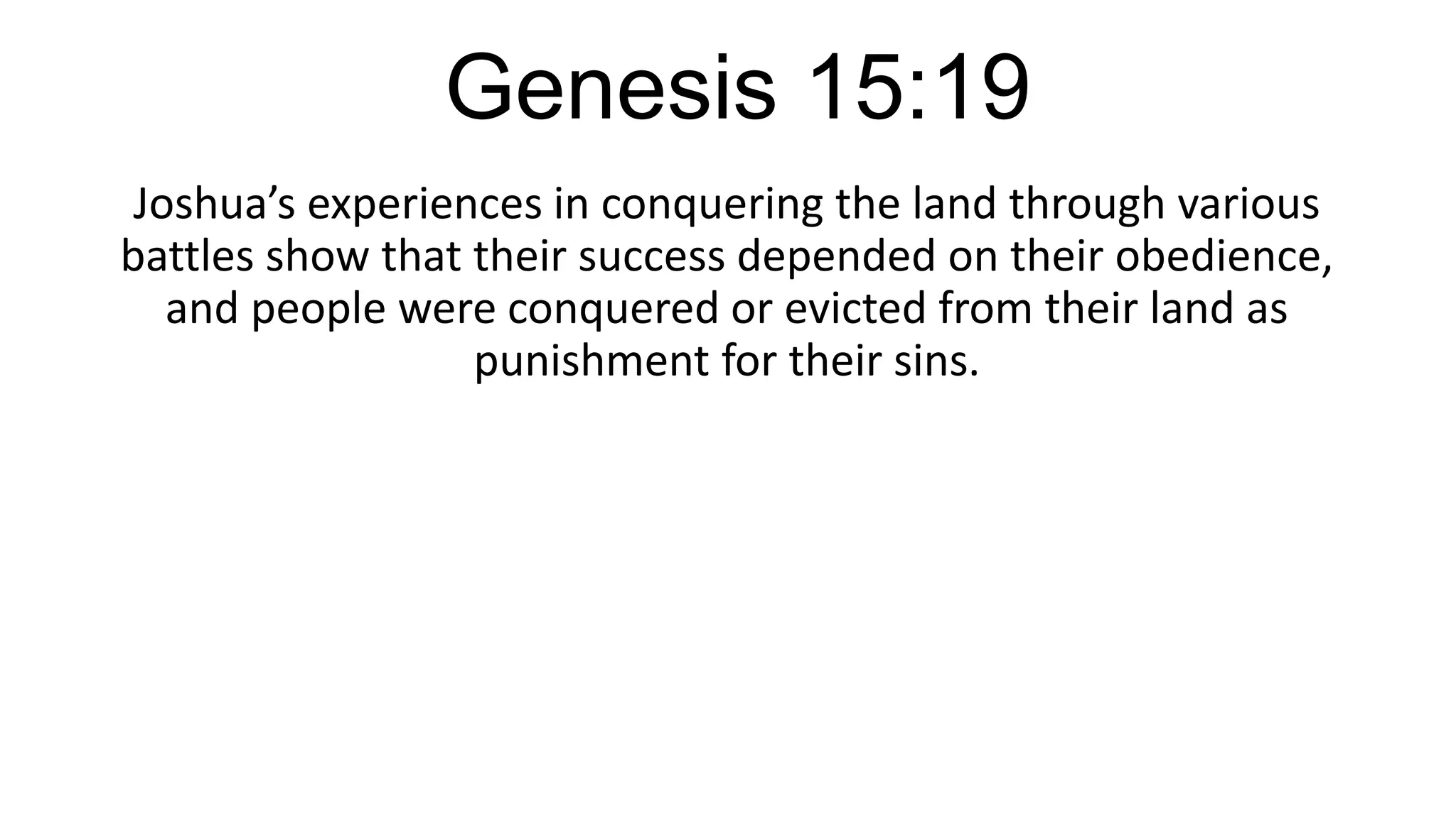 Genesis 15:19
Joshua’s experiences in conquering the land through various
battles show that their success depended on their obedience,
and people were conquered or evicted from their land as
punishment for their sins.
 