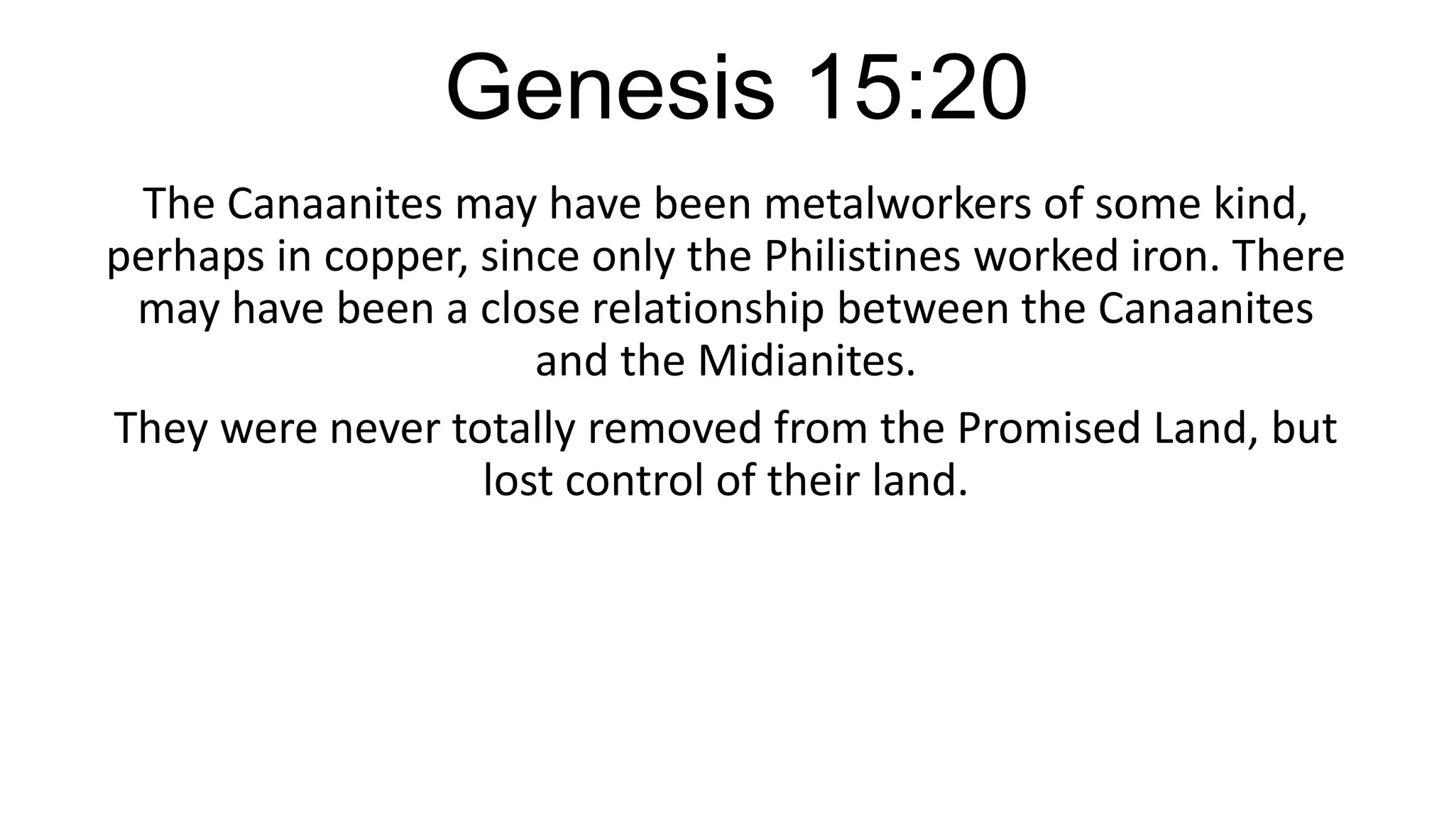 Genesis 15:20
The Canaanites may have been metalworkers of some kind,
perhaps in copper, since only the Philistines worked iron. There
may have been a close relationship between the Canaanites
and the Midianites.
They were never totally removed from the Promised Land, but
lost control of their land.
 