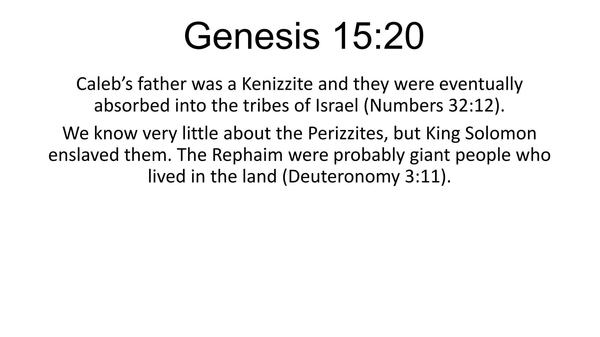Genesis 15:20
Caleb’s father was a Kenizzite and they were eventually
absorbed into the tribes of Israel (Numbers 32:12).
We know very little about the Perizzites, but King Solomon
enslaved them. The Rephaim were probably giant people who
lived in the land (Deuteronomy 3:11).
 