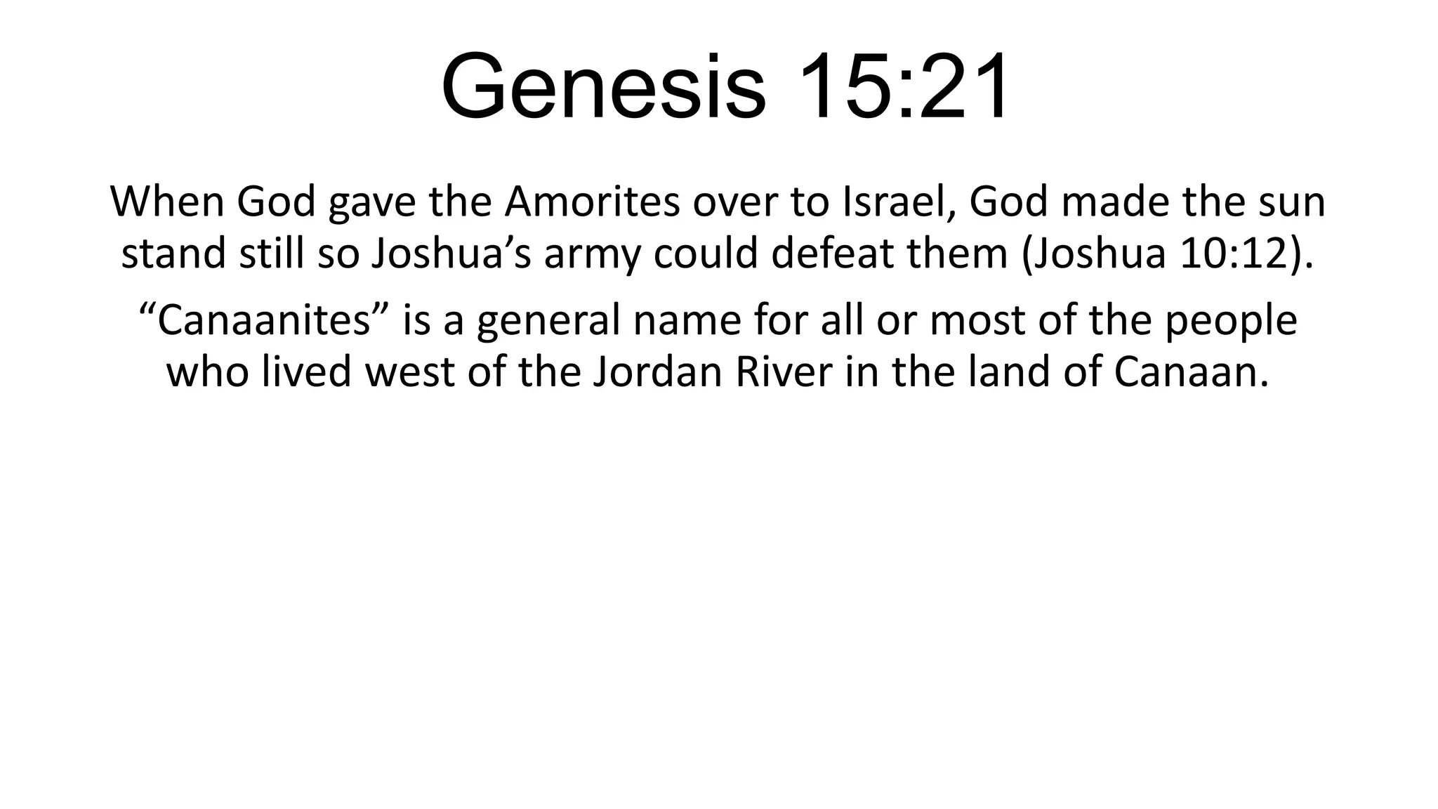 Genesis 15:21
When God gave the Amorites over to Israel, God made the sun
stand still so Joshua’s army could defeat them (Joshua 10:12).
“Canaanites” is a general name for all or most of the people
who lived west of the Jordan River in the land of Canaan.
 