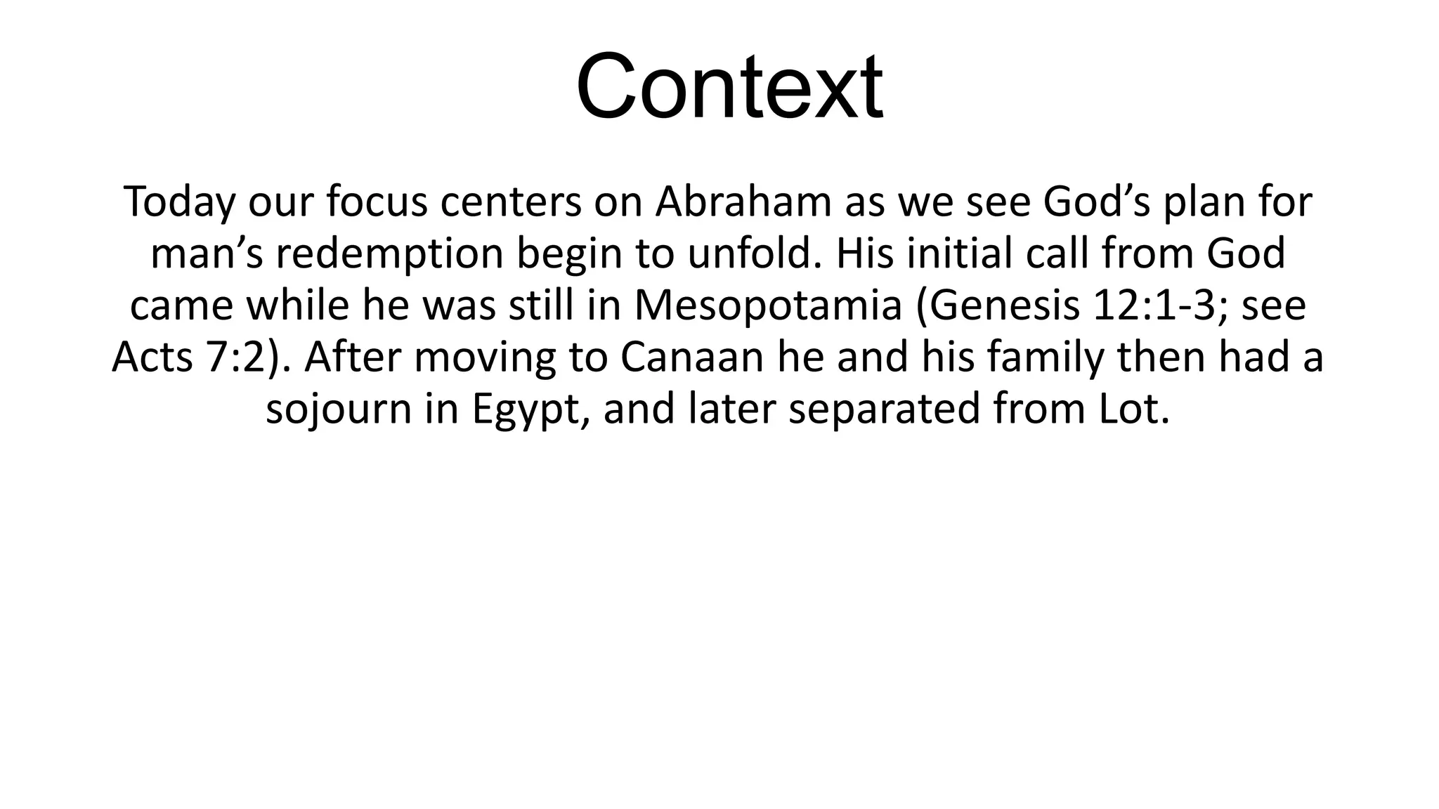 Context
Today our focus centers on Abraham as we see God’s plan for
man’s redemption begin to unfold. His initial call from God
came while he was still in Mesopotamia (Genesis 12:1-3; see
Acts 7:2). After moving to Canaan he and his family then had a
sojourn in Egypt, and later separated from Lot.
 