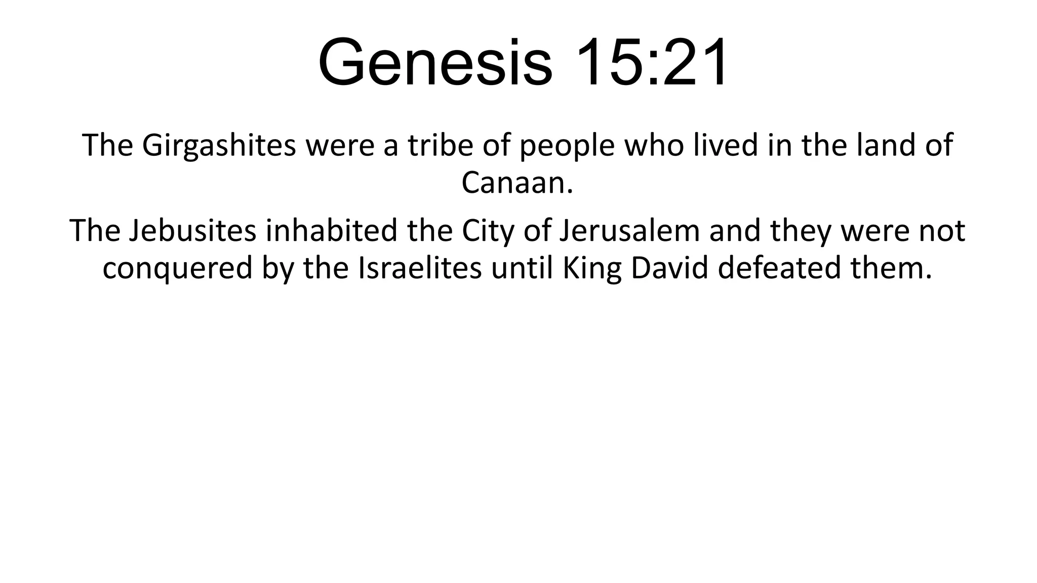 Genesis 15:21
The Girgashites were a tribe of people who lived in the land of
Canaan.
The Jebusites inhabited the City of Jerusalem and they were not
conquered by the Israelites until King David defeated them.
 