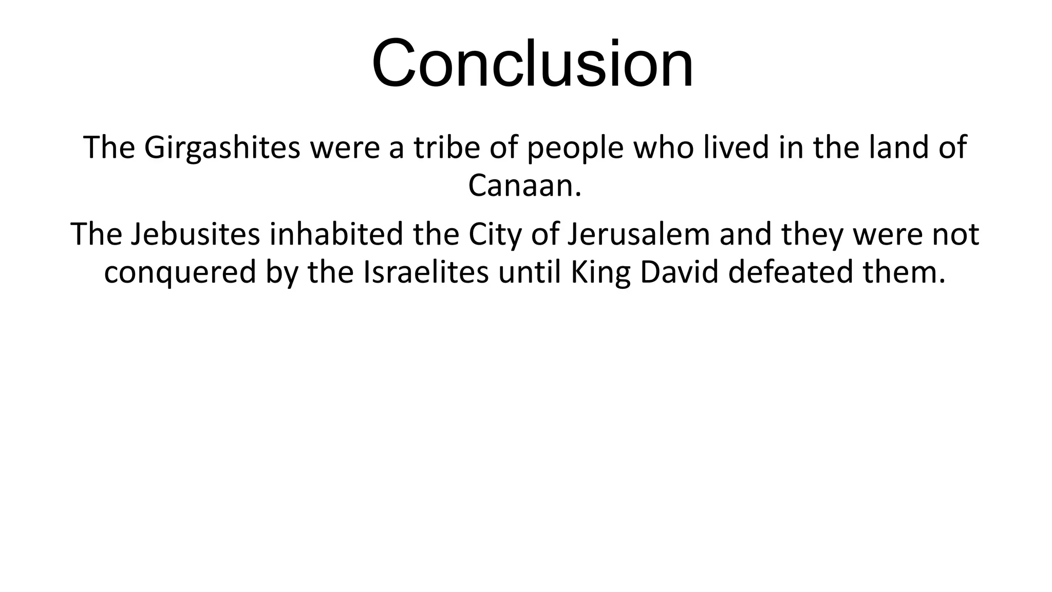 Conclusion
The Girgashites were a tribe of people who lived in the land of
Canaan.
The Jebusites inhabited the City of Jerusalem and they were not
conquered by the Israelites until King David defeated them.
 
