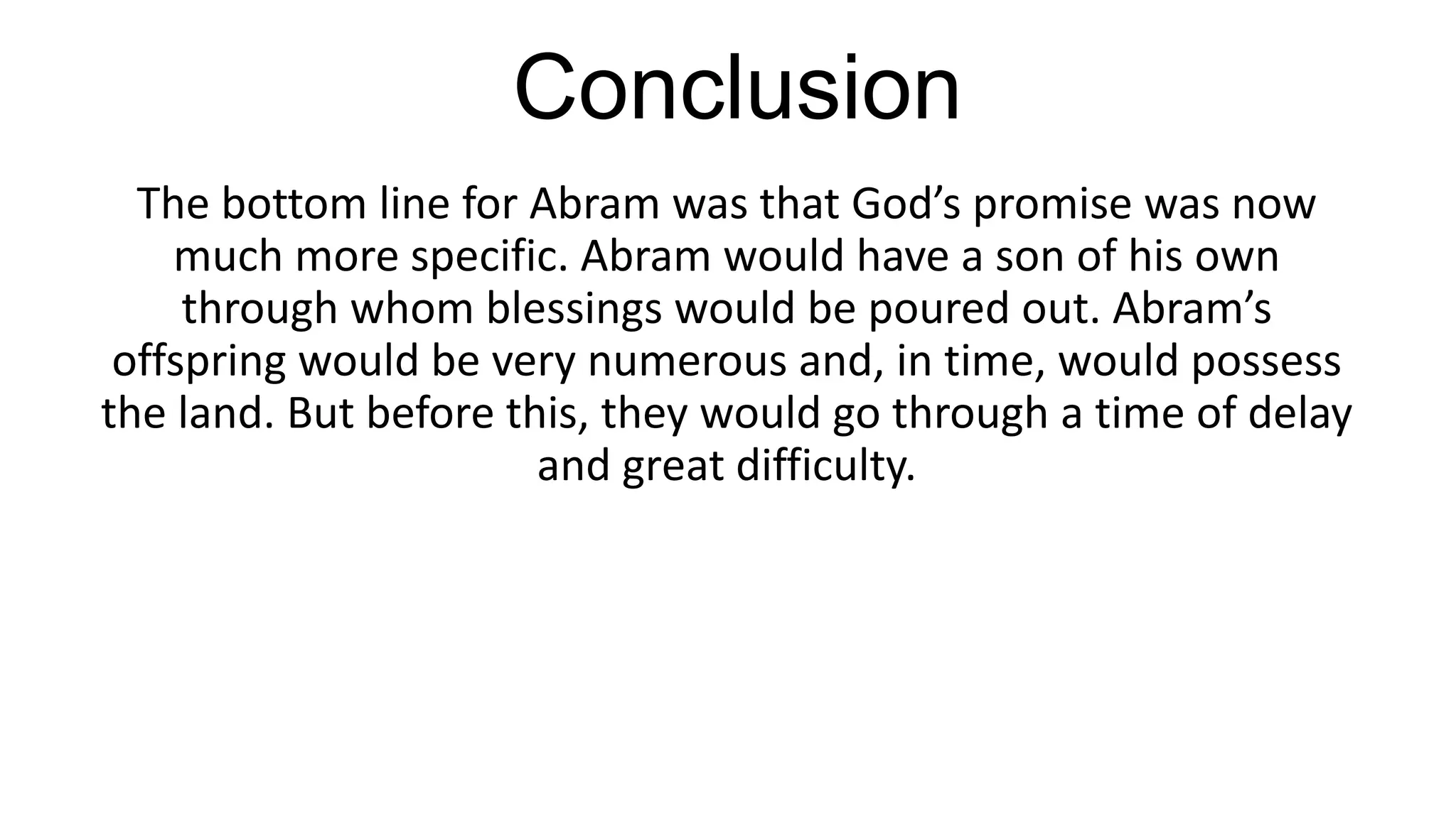 Conclusion
The bottom line for Abram was that God’s promise was now
much more specific. Abram would have a son of his own
through whom blessings would be poured out. Abram’s
offspring would be very numerous and, in time, would possess
the land. But before this, they would go through a time of delay
and great difficulty.
 