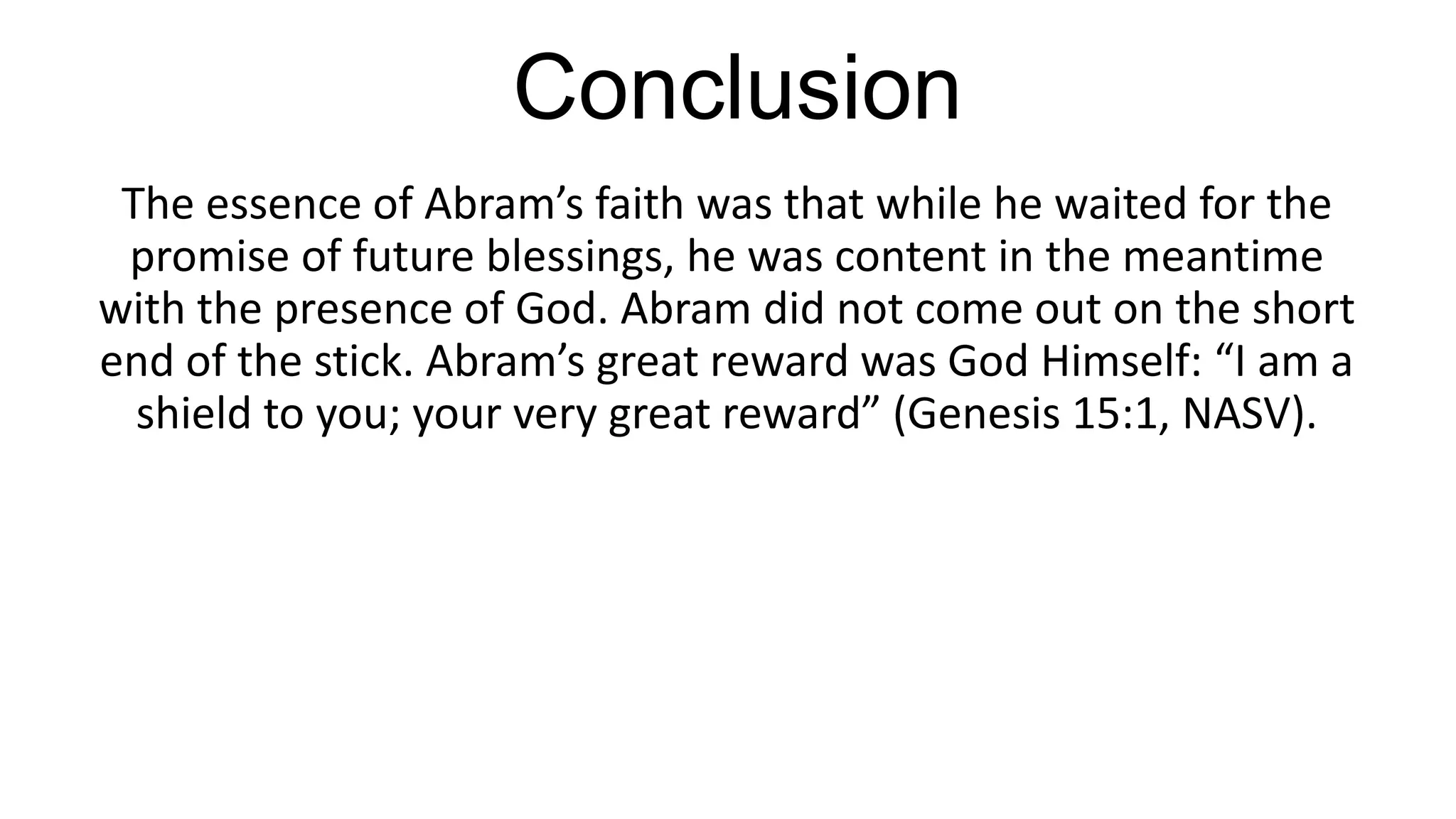 Conclusion
The essence of Abram’s faith was that while he waited for the
promise of future blessings, he was content in the meantime
with the presence of God. Abram did not come out on the short
end of the stick. Abram’s great reward was God Himself: “I am a
shield to you; your very great reward” (Genesis 15:1, NASV).
 