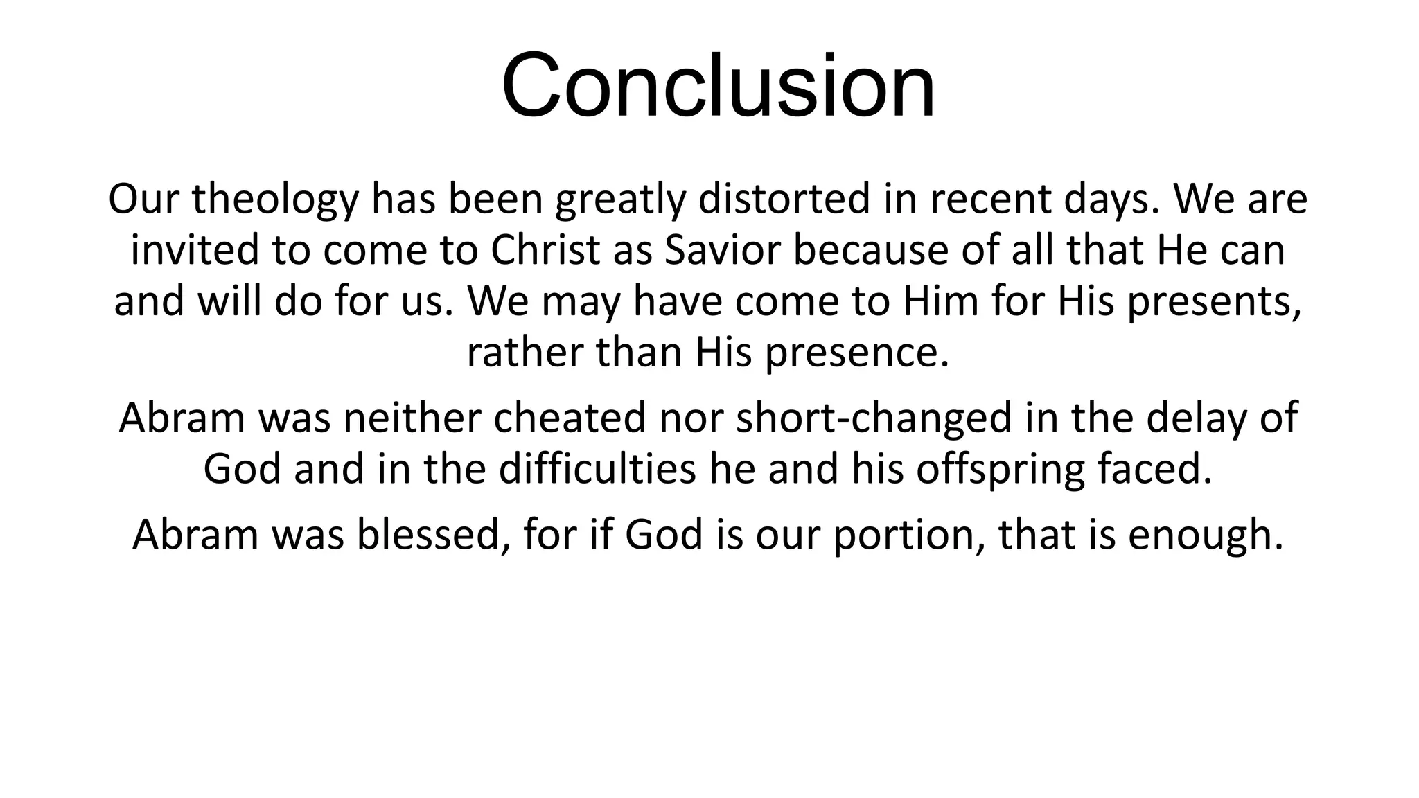 Conclusion
Our theology has been greatly distorted in recent days. We are
invited to come to Christ as Savior because of all that He can
and will do for us. We may have come to Him for His presents,
rather than His presence.
Abram was neither cheated nor short-changed in the delay of
God and in the difficulties he and his offspring faced.
Abram was blessed, for if God is our portion, that is enough.
 