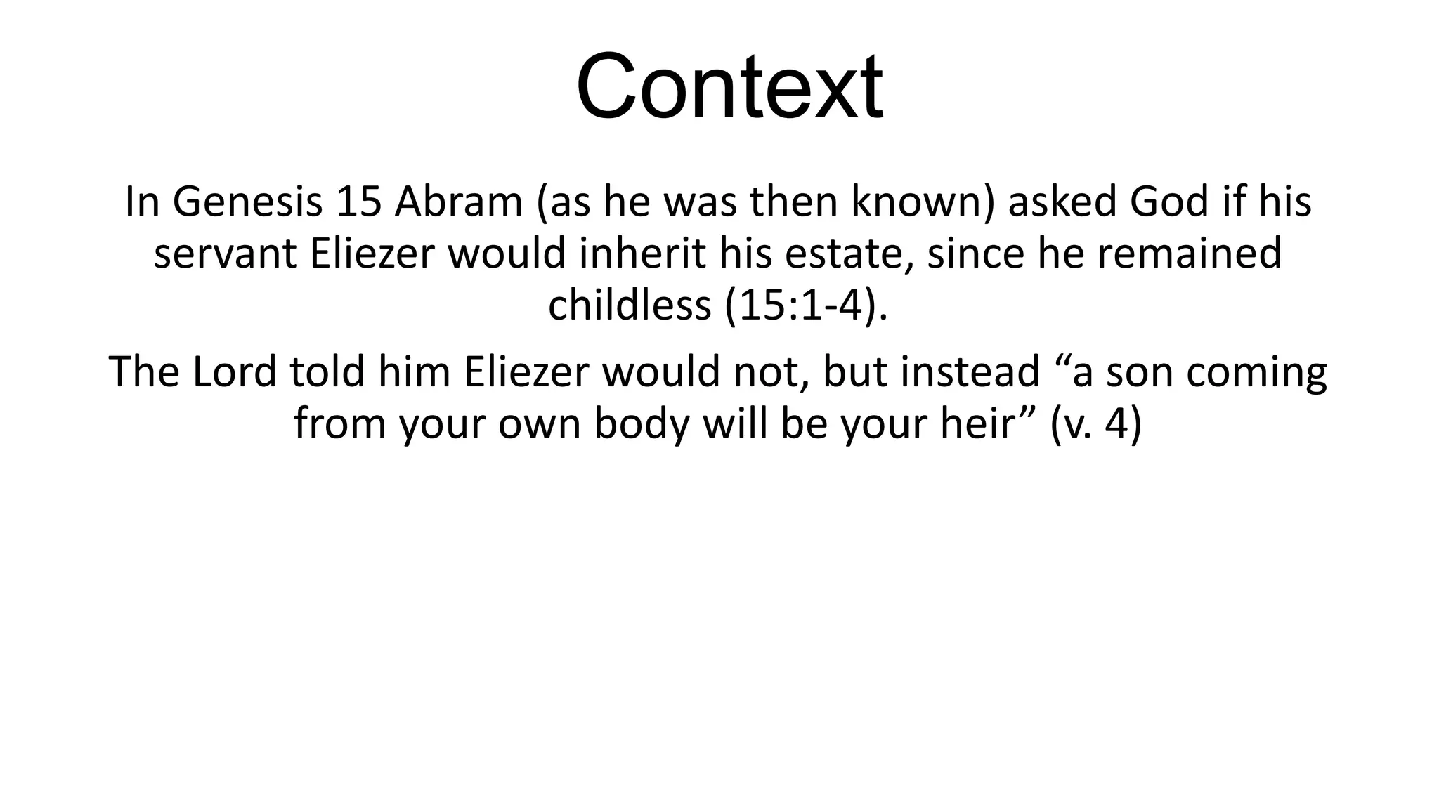 Context
In Genesis 15 Abram (as he was then known) asked God if his
servant Eliezer would inherit his estate, since he remained
childless (15:1-4).
The Lord told him Eliezer would not, but instead “a son coming
from your own body will be your heir” (v. 4)
 