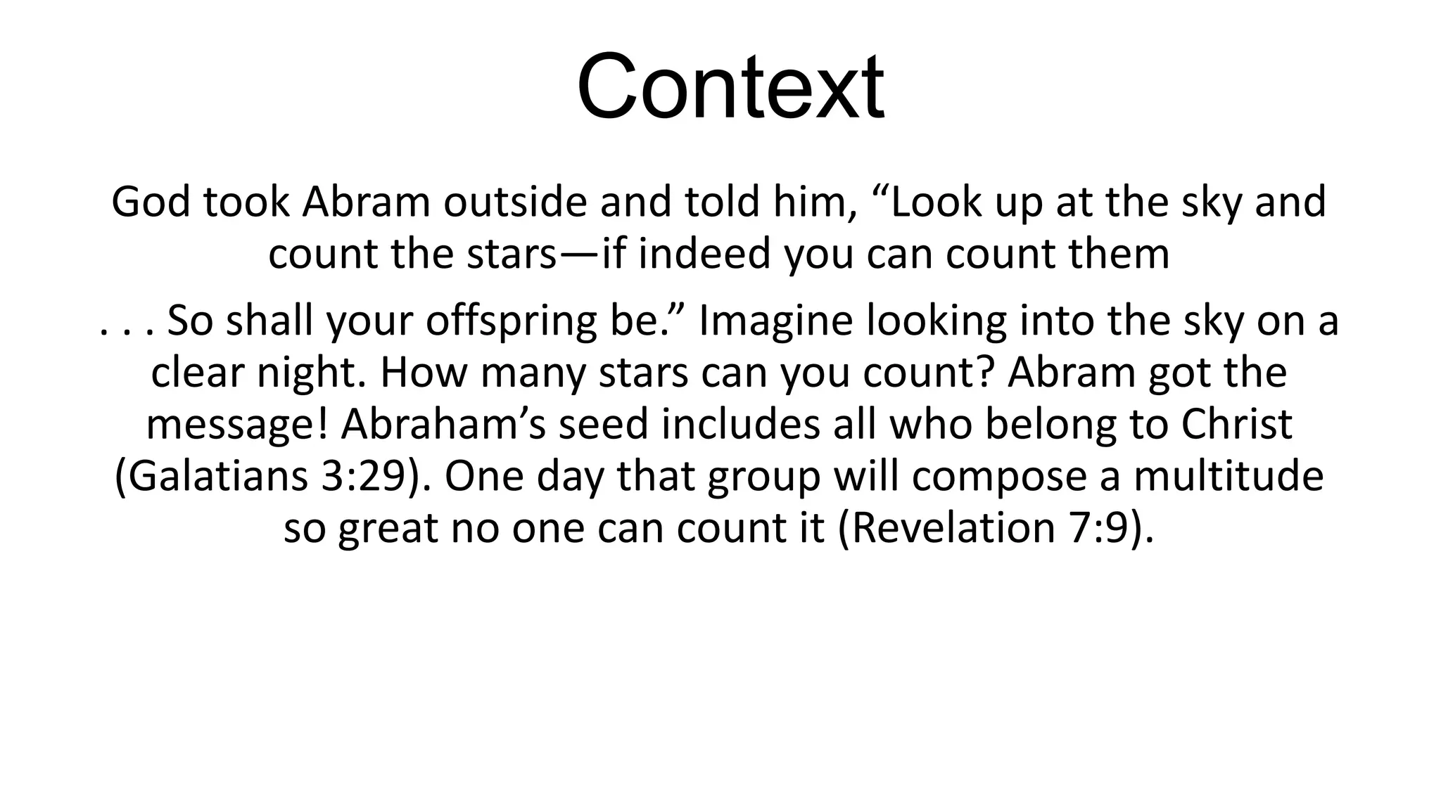Context
God took Abram outside and told him, “Look up at the sky and
count the stars—if indeed you can count them
. . . So shall your offspring be.” Imagine looking into the sky on a
clear night. How many stars can you count? Abram got the
message! Abraham’s seed includes all who belong to Christ
(Galatians 3:29). One day that group will compose a multitude
so great no one can count it (Revelation 7:9).
 