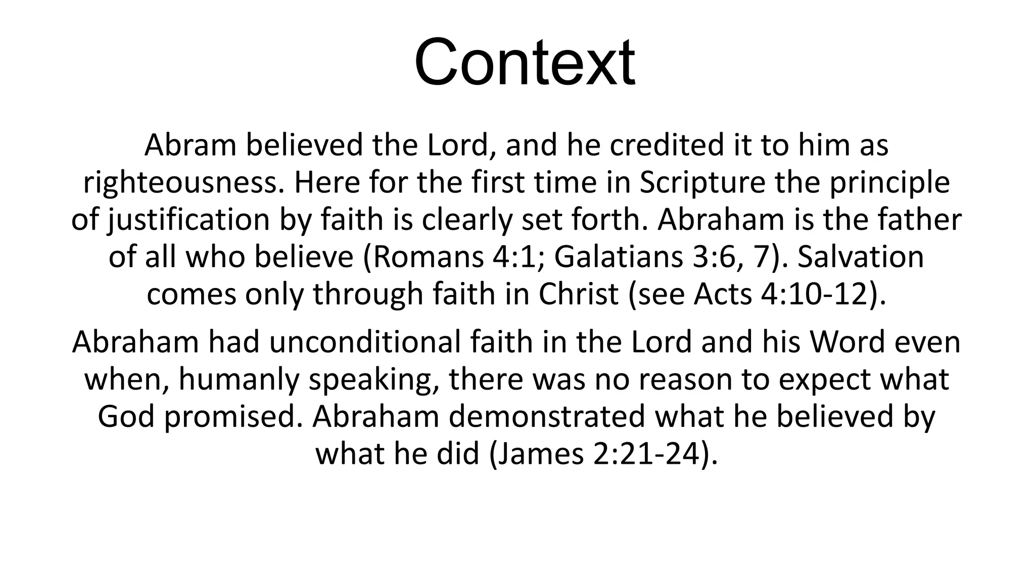 Context
Abram believed the Lord, and he credited it to him as
righteousness. Here for the first time in Scripture the principle
of justification by faith is clearly set forth. Abraham is the father
of all who believe (Romans 4:1; Galatians 3:6, 7). Salvation
comes only through faith in Christ (see Acts 4:10-12).
Abraham had unconditional faith in the Lord and his Word even
when, humanly speaking, there was no reason to expect what
God promised. Abraham demonstrated what he believed by
what he did (James 2:21-24).
 