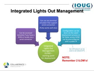 Integrated Lights Out Management
                            Can use any terminal
                           emulator that support
                              serial connection
                           (Putty works well also)
                                                      Configuration can be
    Can be accessed                                    done via the oakcli
  remotely if you have a                             deployment process or
   KVM or locally via a                              for faster access ILOM
     serial connector                                 can be preconfigured
                                                         with a public IP

                                Integrated
                                Lights Out                   Set /SP/network can be
                              Management                     used to set network IP’s
                                 (ILOM) –
                              starting point
                             for deployment          NOTE:
                                                     Remember 2 ILOM’s!
 