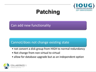 Patching

Can add new functionality



Cannot/does not change existing state
• not convert a disk group from HIGH to normal redundancy
• Not change from non virtual to virtual
• allow for database upgrade but as an independent option
 