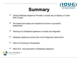 Summary
•   Oracle Database Appliance Provides a simple way to Deploy a 2 node
    RAC Cluster


•   Pre-deployment steps are important to ensure a successful
    deployment


•   Patching of a Database Appliance is simple and integrated


•   Database Appliance comes with a lot of diagnostic tools built in


•   ODA 2.5 Introduces Virtualization


•   ODA X3-2 next generation of Database Appliance
 