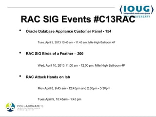 RAC SIG Events #C13RAC
•   Oracle Database Appliance Customer Panel - 154

          Tues, April 9, 2013 10:45 am - 11:45 am. Mile High Ballroom 4F



•   RAC SIG Birds of a Feather – 200


          Wed, April 10, 2013 11:00 am - 12:00 pm. Mile High Ballroom 4F


•   RAC Attack Hands on lab


          Mon April 8, 9:45 am - 12:45pm and 2:30pm - 5:30pm


          Tues April 9, 10:45am - 1:45 pm
 
