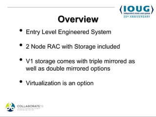 Overview
•   Entry Level Engineered System

•   2 Node RAC with Storage included

•   V1 storage comes with triple mirrored as
    well as double mirrored options

•   Virtualization is an option
 