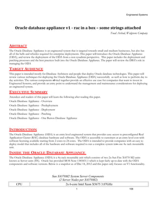 Engineered Systems




     Oracle database appliance v1 - rac in a box – some strings attached
                                                                                           Fuad Arshad, Walgreens Company



ABSTRACT
The Oracle Database Appliance is an engineered system that is targeted towards small and medium businesses, but also has
all of the bells and whistles required for enterprise deployments. This paper will introduce the Oracle Database Appliance
(ODA), and review the deployment of the ODA from a non sysadmin perspective. This paper includes the deployment and
patching processes and the best practices built into the Oracle Database Appliance. The paper will review the DBA's role in
managing the ODA

TARGET AUDIENCE
This paper is intended mostly for Database Architects and people that deploy Oracle database technologies. This paper will
review various techniques for deploying the Oracle Database Appliance (ODA) successfully as well as how to perform day to
day activities. The various components all tied together provide an effective use case for companies that want to invest in
Engineered Systems, and provide an entry point to understand the management and maintenance considerations for deploying
an engineered system.

EXECUTIVE SUMMARY
Attendees and readers of this paper will learn the following after reading this paper.
Oracle Database Appliance - Overview
Oracle Database Appliance - Predeployment
Oracle Database Appliance - Deployment
Oracle Database Appliance - Patching
Oracle Database Appliance - One Button Database Appliance



INTRODUCTION
The Oracle Database Appliance (ODA) is an entry level engineered system that provides easy access to preconfigured Real
Application Cluster (RAC) database hardware and software. The ODA is accessible to customers at an entry level cost with
software licensing available starting from 2 cores to 24 cores. The ODA is intended to provide companies with an easy to
deploy model that includes all of the hardware and software required to run a complete system into one 4u rack mountable
unit.

INSIDE THE ORACLE DATABASE APPLIANCE
The Oracle Database Appliance (ODA) is a 4u rack mountable unit which consists of two 2u Sun Fire X4370 M2 units
known as Server units (SN). Oracle has provided MOS Note 1385831.1 which is kept fairly up-to-date with the ODA
components and software versions. Below is a snapshot as of Dec 14, 2012 and this paper only focuses on V1 functionality.



                                        Sun X4370M2 System Server Components
                                             (2 Server Nodes per X4370M2)
      CPU                                         2x 6-core Intel Xeon X5675 3.07GHz
                                                              1                                             108
 