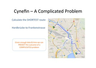 Cyneﬁn	
  –	
  A	
  Complicated	
  Problem	
  
Calculate	
  the	
  SHORTEST	
  route:	
  
	
  
Hardbrücke	
  to	
  Frankenstrasse	
  

Given	
  enough	
  data	
  &	
  Ome	
  we	
  can	
  
PREDICT	
  the	
  outcome	
  of	
  a	
  
COMPLICATED	
  problem	
  

 