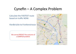Cyneﬁn	
  –	
  A	
  Complex	
  Problem	
  
Calculate	
  the	
  FASTEST	
  route	
  
based	
  on	
  traﬃc	
  NOW:	
  
	
  
Hardbrücke	
  to	
  Frankenstrasse	
  

We	
  cannot	
  PREDICT	
  the	
  outcome	
  of	
  
a	
  COMPLEX	
  problem	
  

 