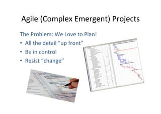 Agile	
  (Complex	
  Emergent)	
  Projects	
  
The	
  Problem:	
  We	
  Love	
  to	
  Plan!	
  
•  All	
  the	
  detail	
  “up	
  front”	
  
•  Be	
  in	
  control	
  
•  Resist	
  “change”	
  

 