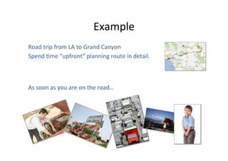 Example	
  
Road	
  trip	
  from	
  LA	
  to	
  Grand	
  Canyon	
  
Spend	
  Ome	
  “upfront”	
  planning	
  route	
  in	
  detail.	
  

As	
  soon	
  as	
  you	
  are	
  on	
  the	
  road…	
  

 