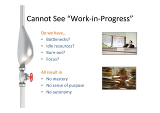 Cannot	
  See	
  “Work-­‐in-­‐Progress”	
  
Do	
  we	
  have…	
  
•  BoAlenecks?	
  
•  Idle	
  resources?	
  
•  Burn-­‐out?	
  
•  Focus?	
  
All	
  result	
  in	
  
•  No	
  mastery	
  
•  No	
  sense	
  of	
  purpose	
  
•  No	
  autonomy	
  

 