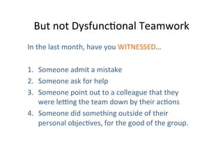 But	
  not	
  DysfuncOonal	
  Teamwork	
  
In	
  the	
  last	
  month,	
  have	
  you	
  WITNESSED…	
  
	
  
1.  Someone	
  admit	
  a	
  mistake	
  
2.  Someone	
  ask	
  for	
  help	
  
3.  Someone	
  point	
  out	
  to	
  a	
  colleague	
  that	
  they	
  
were	
  lesng	
  the	
  team	
  down	
  by	
  their	
  acOons	
  
4.  Someone	
  did	
  something	
  outside	
  of	
  their	
  
personal	
  objecOves,	
  for	
  the	
  good	
  of	
  the	
  group.	
  

 