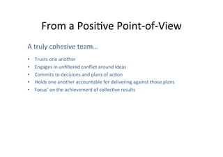 From	
  a	
  PosiOve	
  Point-­‐of-­‐View	
  
A	
  truly	
  cohesive	
  team…	
  
	
  

• 
• 
• 
• 
• 

Trusts	
  one	
  another	
  	
  
Engages	
  in	
  unﬁltered	
  conﬂict	
  around	
  ideas	
  
Commits	
  to	
  decisions	
  and	
  plans	
  of	
  acOon	
  
Holds	
  one	
  another	
  accountable	
  for	
  delivering	
  against	
  those	
  plans	
  
Focus’	
  on	
  the	
  achievement	
  of	
  collecOve	
  results	
  

 