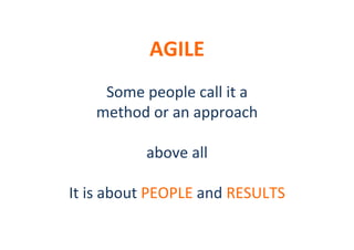 AGILE	
  

	
  
Some	
  people	
  call	
  it	
  a	
  
method	
  or	
  an	
  approach	
  
	
  
above	
  all	
  
	
  
It	
  is	
  about	
  PEOPLE	
  and	
  RESULTS	
  
	
  

 