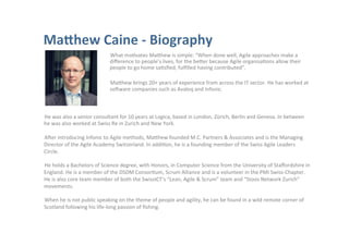 What	
  moOvates	
  MaAhew	
  is	
  simple:	
  “When	
  done	
  well,	
  Agile	
  approaches	
  make	
  a	
  
diﬀerence	
  to	
  people’s	
  lives,	
  for	
  the	
  beAer	
  because	
  Agile	
  organisaOons	
  allow	
  their	
  
people	
  to	
  go	
  home	
  saOsﬁed,	
  fulﬁlled	
  having	
  contributed”.
	
  
MaAhew	
  brings	
  20+	
  years	
  of	
  experience	
  from	
  across	
  the	
  IT	
  sector.	
  He	
  has	
  worked	
  at	
  
sorware	
  companies	
  such	
  as	
  Avaloq	
  and	
  Infonic.	
  

He	
  was	
  also	
  a	
  senior	
  consultant	
  for	
  10	
  years	
  at	
  Logica,	
  based	
  in	
  London,	
  Zürich,	
  Berlin	
  and	
  Geneva.	
  In	
  between	
  
he	
  was	
  also	
  worked	
  at	
  Swiss	
  Re	
  in	
  Zurich	
  and	
  New	
  York.	
  
	
  
Arer	
  introducing	
  Infonic	
  to	
  Agile	
  methods,	
  MaAhew	
  founded	
  M.C.	
  Partners	
  &	
  Associates	
  and	
  is	
  the	
  Managing	
  
Director	
  of	
  the	
  Agile	
  Academy	
  Switzerland.	
  In	
  addiOon,	
  he	
  is	
  a	
  founding	
  member	
  of	
  the	
  Swiss	
  Agile	
  Leaders	
  
Circle.	
  
	
  
He	
  holds	
  a	
  Bachelors	
  of	
  Science	
  degree,	
  with	
  Honors,	
  in	
  Computer	
  Science	
  from	
  the	
  University	
  of	
  Staﬀordshire	
  in	
  
England.	
  He	
  is	
  a	
  member	
  of	
  the	
  DSDM	
  ConsorOum,	
  Scrum	
  Alliance	
  and	
  is	
  a	
  volunteer	
  in	
  the	
  PMI	
  Swiss-­‐Chapter.	
  
He	
  is	
  also	
  core	
  team	
  member	
  of	
  both	
  the	
  SwissICT’s	
  “Lean,	
  Agile	
  &	
  Scrum”	
  team	
  and	
  “Stoos	
  Network	
  Zurich”	
  
movements.	
  
	
  
When	
  he	
  is	
  not	
  public	
  speaking	
  on	
  the	
  theme	
  of	
  people	
  and	
  agility,	
  he	
  can	
  be	
  found	
  in	
  a	
  wild	
  remote	
  corner	
  of	
  
Scotland	
  following	
  his	
  life-­‐long	
  passion	
  of	
  ﬁshing.	
  

 