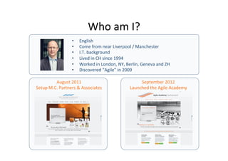 Who	
  am	
  I?	
  
• 
• 
• 
• 
• 
• 

English	
  
Come	
  from	
  near	
  Liverpool	
  /	
  Manchester	
  
I.T.	
  background	
  
Lived	
  in	
  CH	
  since	
  1994	
  
Worked	
  in	
  London,	
  NY,	
  Berlin,	
  Geneva	
  and	
  ZH	
  
Discovered	
  “Agile”	
  in	
  2009	
  

August	
  2011	
  
Setup	
  M.C.	
  Partners	
  &	
  Associates	
  

September	
  2012	
  
Launched	
  the	
  Agile	
  Academy	
  

 