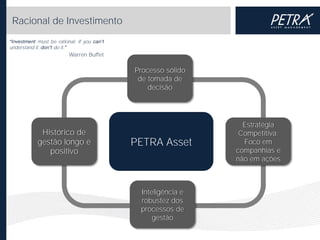 Racional de Investimento
must be rational; if you
understand it,
do it.

Warren Buffet

Processo sólido
de tomada de
decisão

Histórico de
gestão longo e
positivo

PETRA Asset

Inteligência e
robustez dos
processos de
gestão

Estratégia
Competitiva:
Foco em
companhias e
não em ações

 