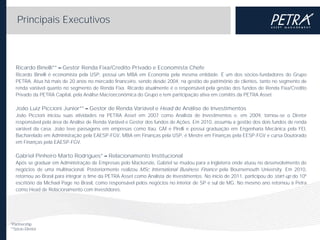 Principais Executivos

Ricardo Binelli**

Gestor Renda Fixa/Credito Privado e Economista Chefe

Ricardo Binelli é economista pela USP, possui um MBA em Economia pela mesma entidade. É um dos sócios-fundadores do Grupo
PETRA. Atua há mais de 20 anos no mercado financeiro, sendo desde 2004, na gestão de patrimônio de clientes, tanto no segmento de
renda variável quanto no segmento de Renda Fixa. Ricardo atualmente é o responsável pela gestão dos fundos de Renda Fixa/Credito
Privado da PETRA Capital, pela Análise Macroeconômica do Grupo e tem participação ativa em comitês da PETRA Asset.

João Luiz Piccioni Junior**

Gestor de Renda Variável e Head de Análise de Investimentos

João Piccioni iniciou suas atividades na PETRA Asset em 2007 como Analista de Investimentos e, em 2009, tornou-se o Diretor
responsável pela área de Análise de Renda Variável e Gestor dos fundos de Ações. Em 2010, assumiu a gestão dos dois fundos de renda
variável da casa. João teve passagens em empresas como Itaú, GM e Pirelli e possui graduação em Engenharia Mecânica pela FEI,
Bacharelado em Administração pela EAESP-FGV, MBA em Finanças pela USP, é Mestre em Finanças pela EESP-FGV e cursa Doutorado
em Finanças pela EAESP-FGV.

Gabriel Pinheiro Marto Rodrigues*

Relacionamento Institucional

Após se graduar em Administração de Empresas pelo Mackenzie, Gabriel se mudou para a Inglaterra onde atuou no desenvolvimento de
negócios de uma multinacional. Posteriormente realizou MSc International Business Finance pela Bournemouth University. Em 2010,
retornou ao Brasil para integrar o time da PETRA Asset como Analista de Investimentos. No início de 2011, participou do start-up do 10º
escritório da Michael Page no Brasil, como responsável pelos negócios no interior de SP e sul de MG. No mesmo ano retornou à Petra
como Head de Relacionamento com Investidores.

*Partnership
**Sócio-Diretor

 