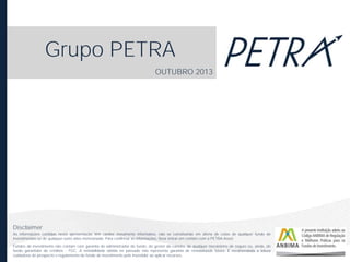 Grupo PETRA
OUTUBRO 2013

Disclaimer
As informações contidas nesta apresentação têm caráter meramente informativo, não se constituindo em oferta de cotas de qualquer fundo de
investimentos ou de qualquer outro ativo mencionado. Para confirmar as informações, favor entrar em contato com a PETRA Asset.
Fundos de investimento não contam com garantia do administrador do fundo, do gestor da carteira, de qualquer mecanismo de seguro ou, ainda, do
fundo garantidor de créditos - FGC. A rentabilidade obtida no passado não representa garantia de rentabilidade futura. É recomendada a leitura
cuidadosa do prospecto e regulamento do fundo de investimento pelo investidor ao aplicar recursos.

 