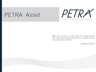 PETRA Asset

stock investor is neither right nor wrong because
others agreed or disagreed with him; he is right because his
facts and analysis are right.
Benjamin Graham

 