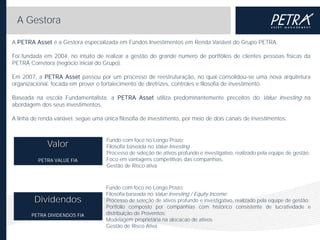 A Gestora
A PETRA Asset é a Gestora especializada em Fundos Investimentos em Renda Variável do Grupo PETRA.
Foi fundada em 2004, no intuito de realizar a gestão do grande numero de portfólios de clientes pessoas físicas da
PETRA Corretora (negócio inicial do Grupo).
Em 2007, a PETRA Asset passou por um processo de reestruturação, no qual consolidou-se uma nova arquitetura
organizacional, focada em prover o fortalecimento de diretrizes, controles e filosofia de investimento.
Baseada na escola Fundamentalista, a PETRA Asset utiliza predominantemente preceitos do Value Investing na
abordagem dos seus investimentos.
A linha de renda variável. segue uma única filosofia de investimento, por meio de dois canais de investimentos:

Valor
PETRA VALUE FIA

Dividendos
PETRA DIVIDENDOS FIA

Fundo com foco no Longo Prazo;
Filosofia baseada no Value Investing
Processo de seleção de ativos profundo e investigativo, realizado pela equipe de gestão;
Foco em vantagens competitivas das companhias,
Gestão de Risco ativa

Fundo com foco no Longo Prazo;
Filosofia baseada no Value Investing / Equity Income;
Processo de seleção de ativos profundo e investigativo, realizado pela equipe de gestão;
Portfólio composto por companhias com histórico consistente de lucratividade e
distribuição de Proventos;
Modelagem proprietária na alocacao de ativos
Gestão de Risco Ativa

 