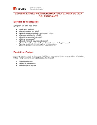 ESTUDIO, EMPLEO Y EMPRENDIMIENTO EN EL PLAN DE VIDA
DEL ESTUDIANTE
Ejercicio de Visualización
¡¡Imaginen que están en el 2030!!










¿Qué edad tendrán?
¿Cómo imaginan sus vidas?
¿Pueden verse aprendiendo algo nuevo? ¿Qué?
¿Seguirán estudiando? ¿Qué?
¿Estarán empleados? ¿En qué?
¿Habrán emprendido?
¿Estarán haciendo alguna acción social?
¿Se ven felices?, ¿realizados?, ¿frustrados?, ¿cansados?, ¿animados?
¿Estarán persiguiendo sus sueños? ¿Cuáles serían?

Ejercicio en Equipo
¿Cómo preparar a nuestros alumnos en habilidades y comportamientos para considerar el estudio,
trabajo y emprendimiento como parte de su plan de vida?




Conformar equipos
Desarrollo y exposición
Tiempo total 15 minutos

 