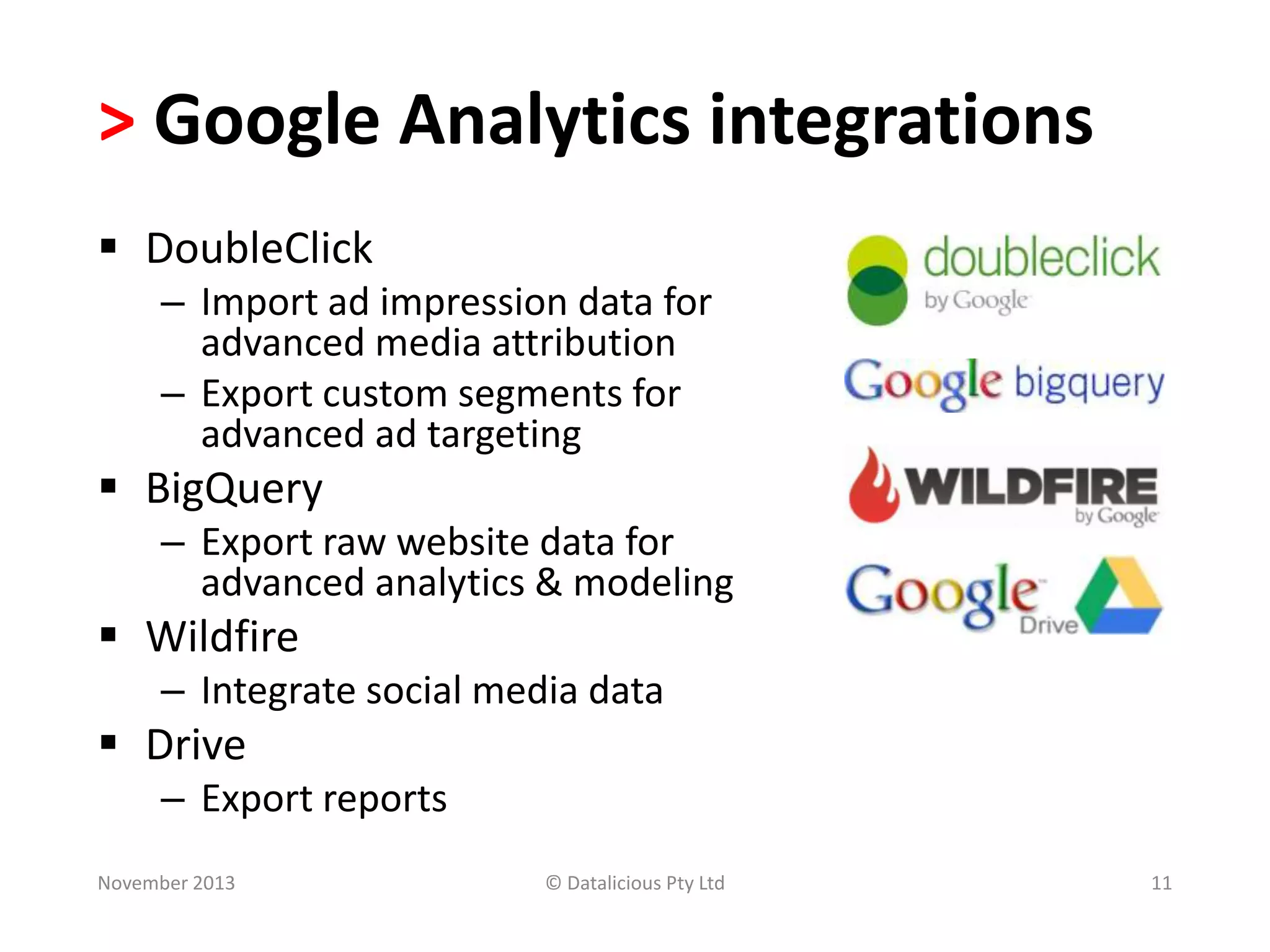 > Google Analytics integrations
 DoubleClick
– Import ad impression data for
advanced media attribution
– Export custom segments for
advanced ad targeting

 BigQuery
– Export raw website data for
advanced analytics & modeling

 Wildfire
– Integrate social media data

 Drive
– Export reports
November 2013

© Datalicious Pty Ltd

11

 