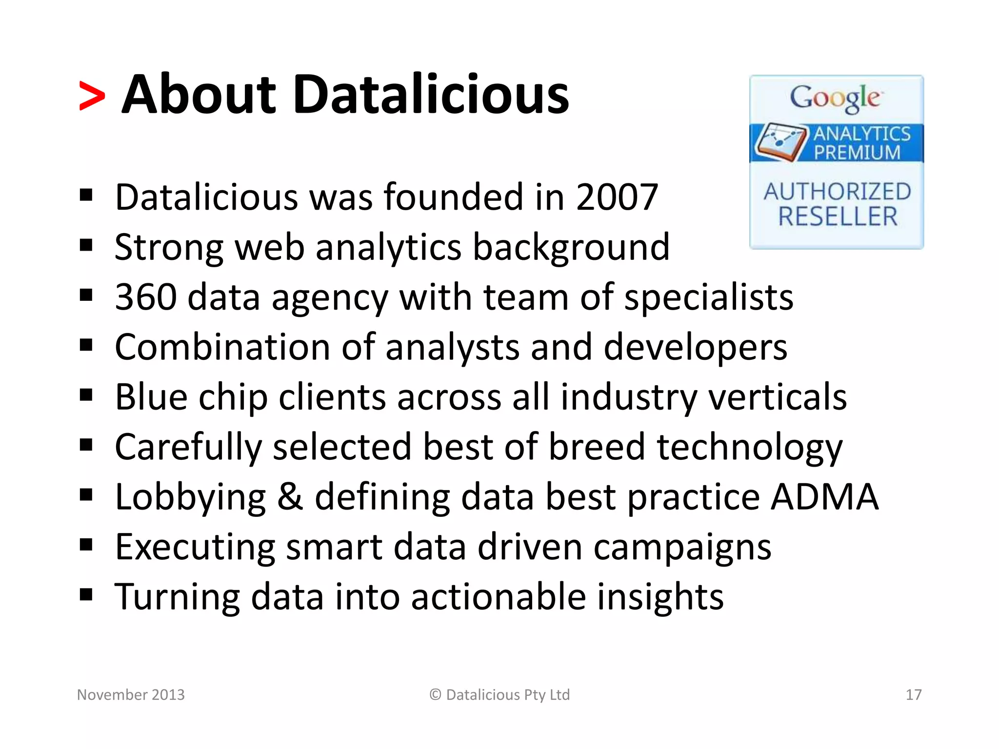> About Datalicious










Datalicious was founded in 2007
Strong web analytics background
360 data agency with team of specialists
Combination of analysts and developers
Blue chip clients across all industry verticals
Carefully selected best of breed technology
Lobbying & defining data best practice ADMA
Executing smart data driven campaigns
Turning data into actionable insights

November 2013

© Datalicious Pty Ltd

17

 
