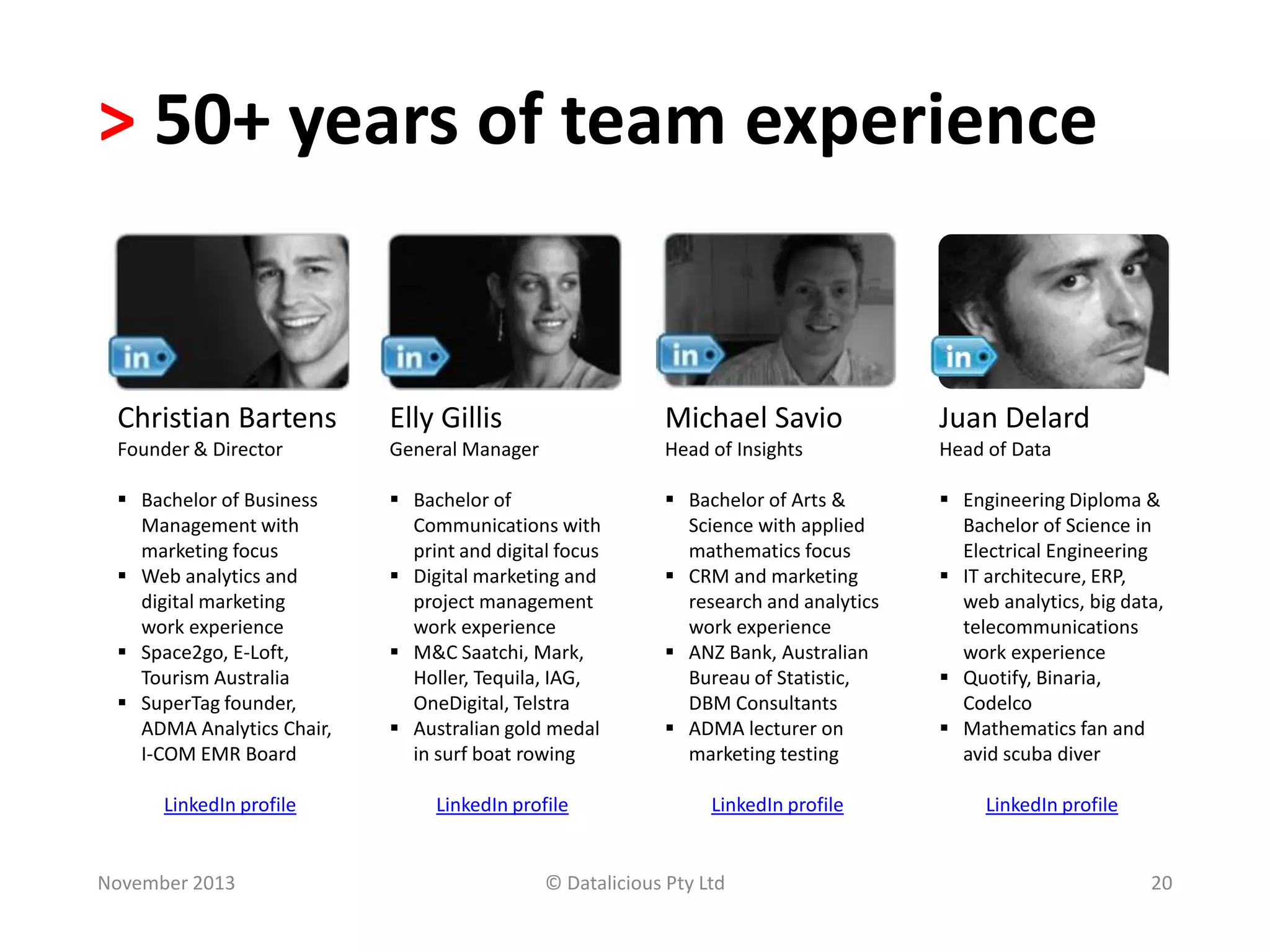 > 50+ years of team experience

Christian Bartens

Elly Gillis

Michael Savio

Juan Delard

Founder & Director

General Manager

Head of Insights

Head of Data

 Bachelor of Business
Management with
marketing focus
 Web analytics and
digital marketing
work experience
 Space2go, E-Loft,
Tourism Australia
 SuperTag founder,
ADMA Analytics Chair,
I-COM EMR Board

 Bachelor of
Communications with
print and digital focus
 Digital marketing and
project management
work experience
 M&C Saatchi, Mark,
Holler, Tequila, IAG,
OneDigital, Telstra
 Australian gold medal
in surf boat rowing

 Bachelor of Arts &
Science with applied
mathematics focus
 CRM and marketing
research and analytics
work experience
 ANZ Bank, Australian
Bureau of Statistic,
DBM Consultants
 ADMA lecturer on
marketing testing

 Engineering Diploma &
Bachelor of Science in
Electrical Engineering
 IT architecure, ERP,
web analytics, big data,
telecommunications
work experience
 Quotify, Binaria,
Codelco
 Mathematics fan and
avid scuba diver

LinkedIn profile

LinkedIn profile

LinkedIn profile

November 2013

LinkedIn profile

© Datalicious Pty Ltd

20

 