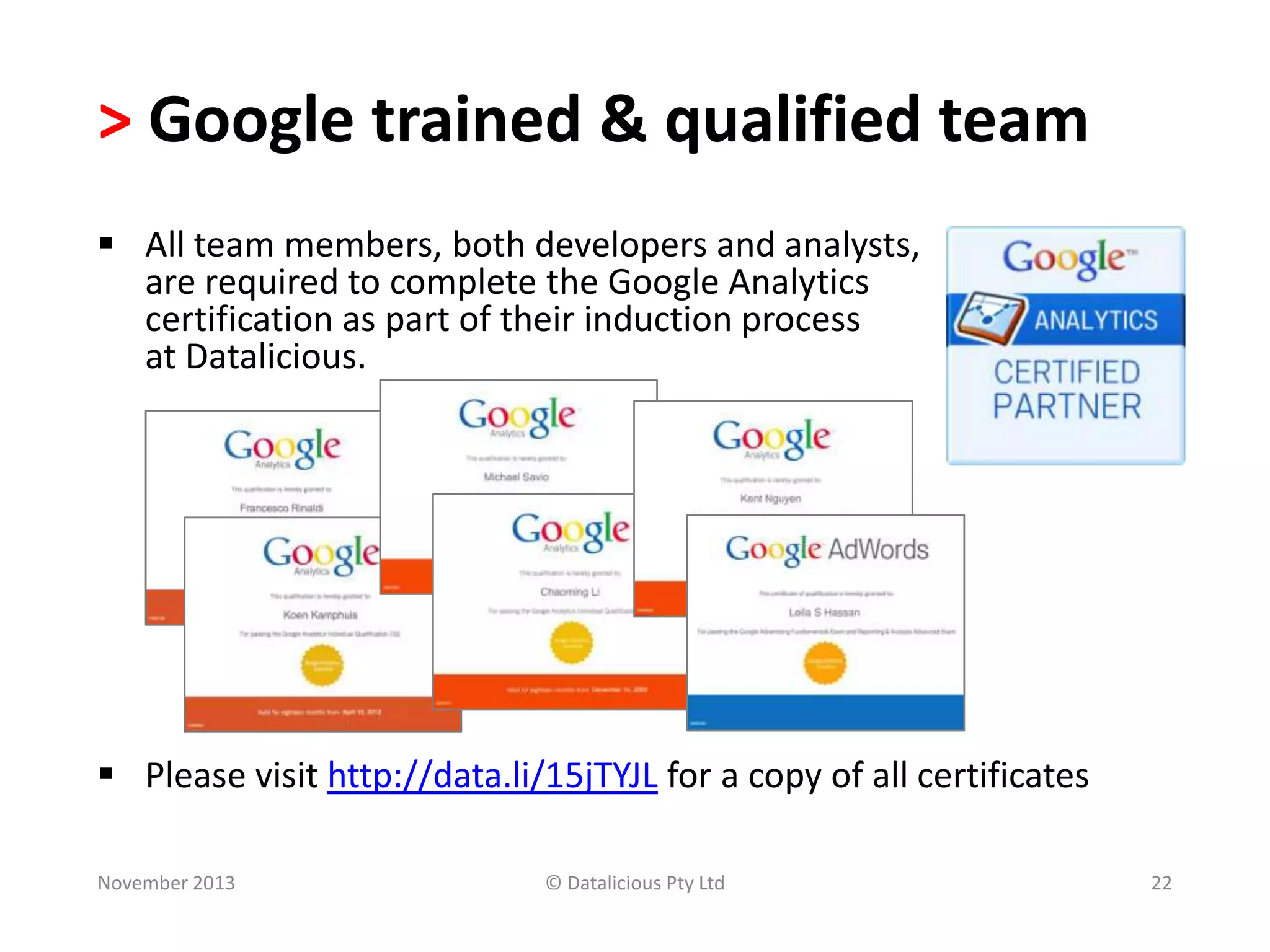 > Google trained & qualified team
 All team members, both developers and analysts,
are required to complete the Google Analytics
certification as part of their induction process
at Datalicious.

 Please visit http://data.li/15jTYJL for a copy of all certificates
November 2013

© Datalicious Pty Ltd

22

 
