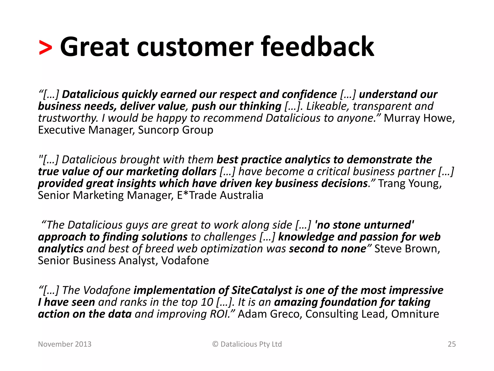 > Great customer feedback
“[…] Datalicious quickly earned our respect and confidence […] understand our
business needs, deliver value, push our thinking […]. Likeable, transparent and
trustworthy. I would be happy to recommend Datalicious to anyone.” Murray Howe,
Executive Manager, Suncorp Group
"[…] Datalicious brought with them best practice analytics to demonstrate the
true value of our marketing dollars […] have become a critical business partner […]
provided great insights which have driven key business decisions.” Trang Young,
Senior Marketing Manager, E*Trade Australia
“The Datalicious guys are great to work along side […] 'no stone unturned'
approach to finding solutions to challenges […] knowledge and passion for web
analytics and best of breed web optimization was second to none” Steve Brown,
Senior Business Analyst, Vodafone

“[…] The Vodafone implementation of SiteCatalyst is one of the most impressive
I have seen and ranks in the top 10 […]. It is an amazing foundation for taking
action on the data and improving ROI.” Adam Greco, Consulting Lead, Omniture
November 2013

© Datalicious Pty Ltd

25

 