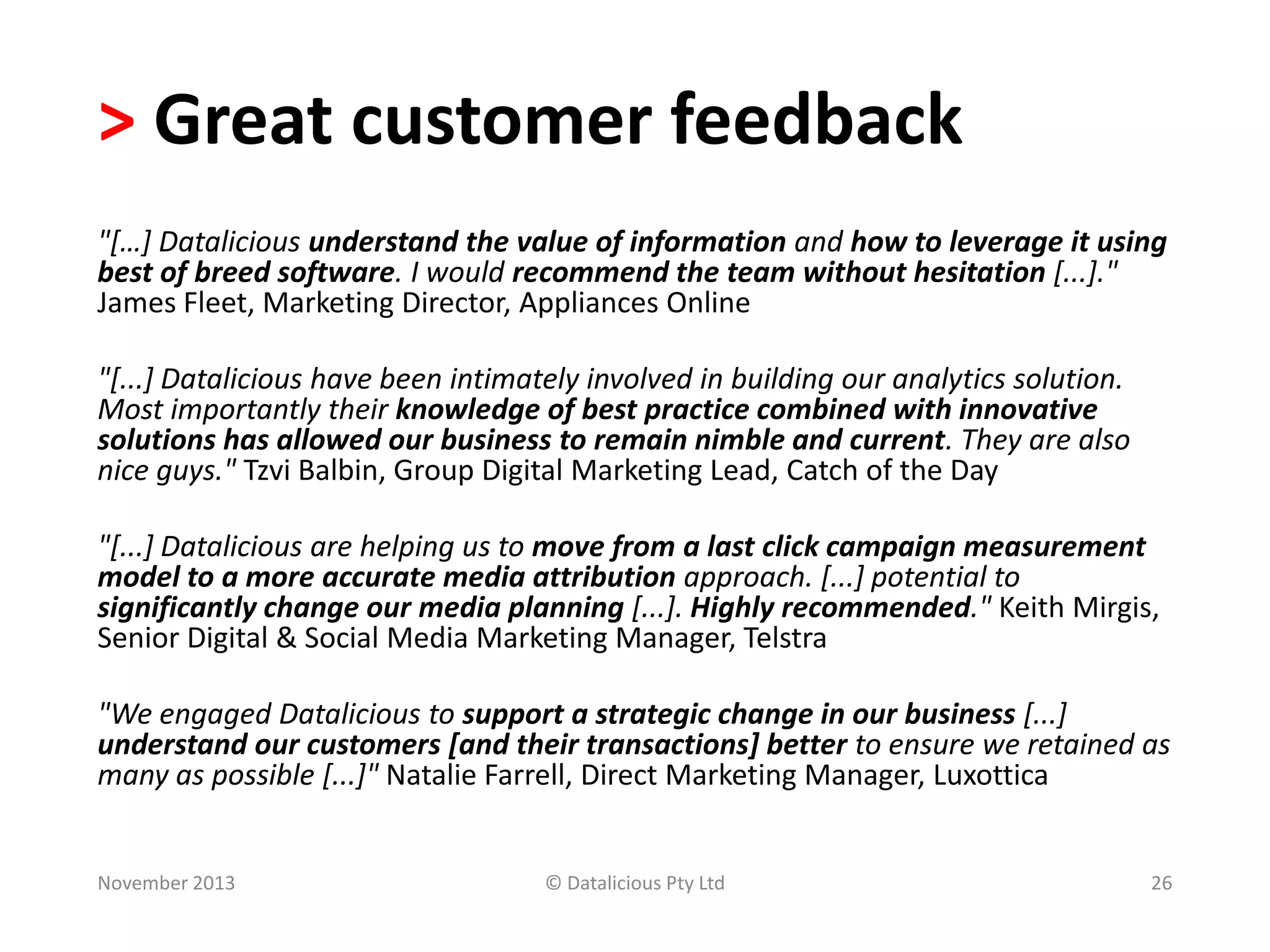 > Great customer feedback
"[…] Datalicious understand the value of information and how to leverage it using
best of breed software. I would recommend the team without hesitation [...]."
James Fleet, Marketing Director, Appliances Online
"[...] Datalicious have been intimately involved in building our analytics solution.
Most importantly their knowledge of best practice combined with innovative
solutions has allowed our business to remain nimble and current. They are also
nice guys." Tzvi Balbin, Group Digital Marketing Lead, Catch of the Day

"[...] Datalicious are helping us to move from a last click campaign measurement
model to a more accurate media attribution approach. [...] potential to
significantly change our media planning [...]. Highly recommended." Keith Mirgis,
Senior Digital & Social Media Marketing Manager, Telstra
"We engaged Datalicious to support a strategic change in our business [...]
understand our customers [and their transactions] better to ensure we retained as
many as possible [...]" Natalie Farrell, Direct Marketing Manager, Luxottica

November 2013

© Datalicious Pty Ltd

26

 