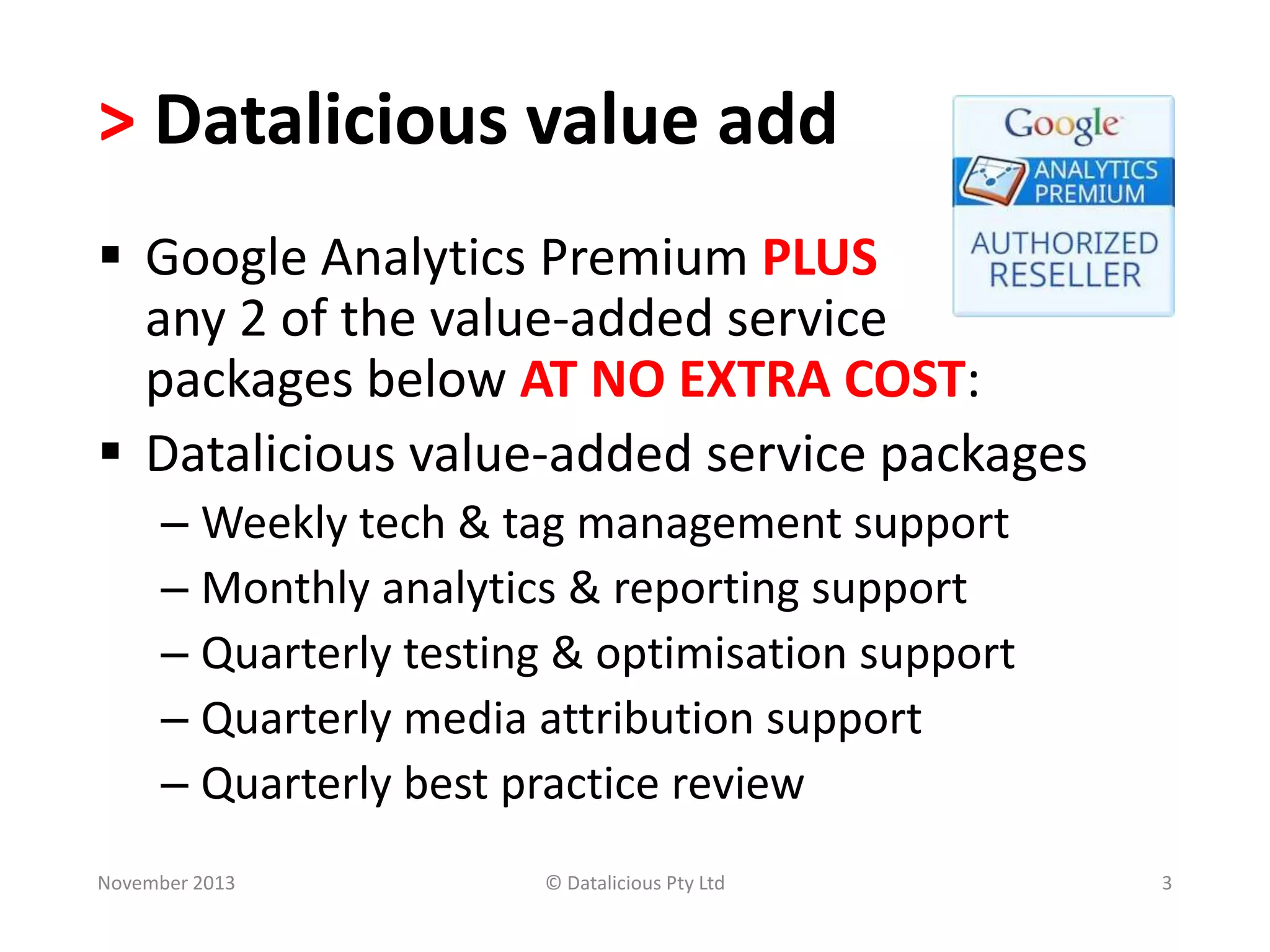 > Datalicious value add
 Google Analytics Premium PLUS
any 2 of the value-added service
packages below AT NO EXTRA COST:
 Datalicious value-added service packages
– Weekly tech & tag management support
– Monthly analytics & reporting support
– Quarterly testing & optimisation support
– Quarterly media attribution support
– Quarterly best practice review
November 2013

© Datalicious Pty Ltd

3

 